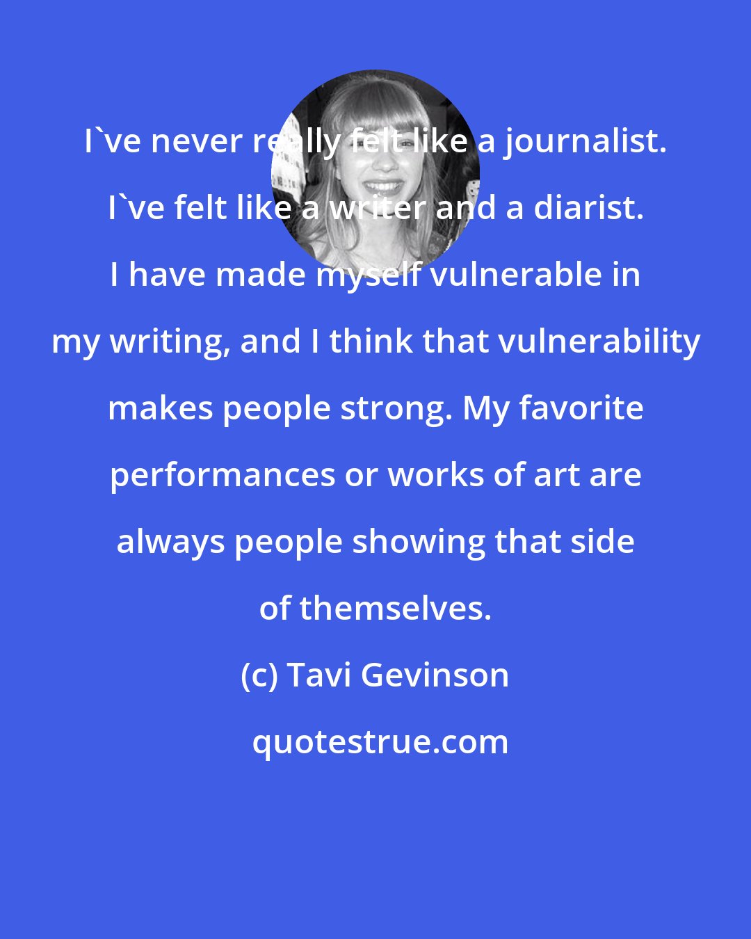 Tavi Gevinson: I've never really felt like a journalist. I've felt like a writer and a diarist. I have made myself vulnerable in my writing, and I think that vulnerability makes people strong. My favorite performances or works of art are always people showing that side of themselves.