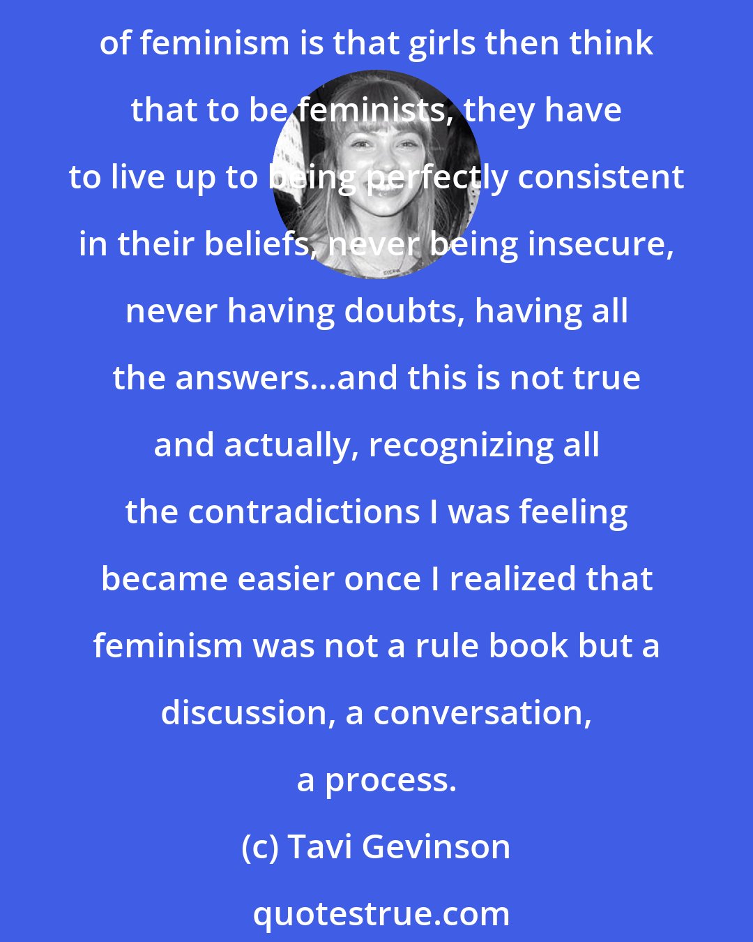 Tavi Gevinson: I wanted to start a website for teenaged girls that was not kind of this one-dimensional strong character empowerment thing, because one thing that can be very alienating about a misconception of feminism is that girls then think that to be feminists, they have to live up to being perfectly consistent in their beliefs, never being insecure, never having doubts, having all the answers...and this is not true and actually, recognizing all the contradictions I was feeling became easier once I realized that feminism was not a rule book but a discussion, a conversation, a process.