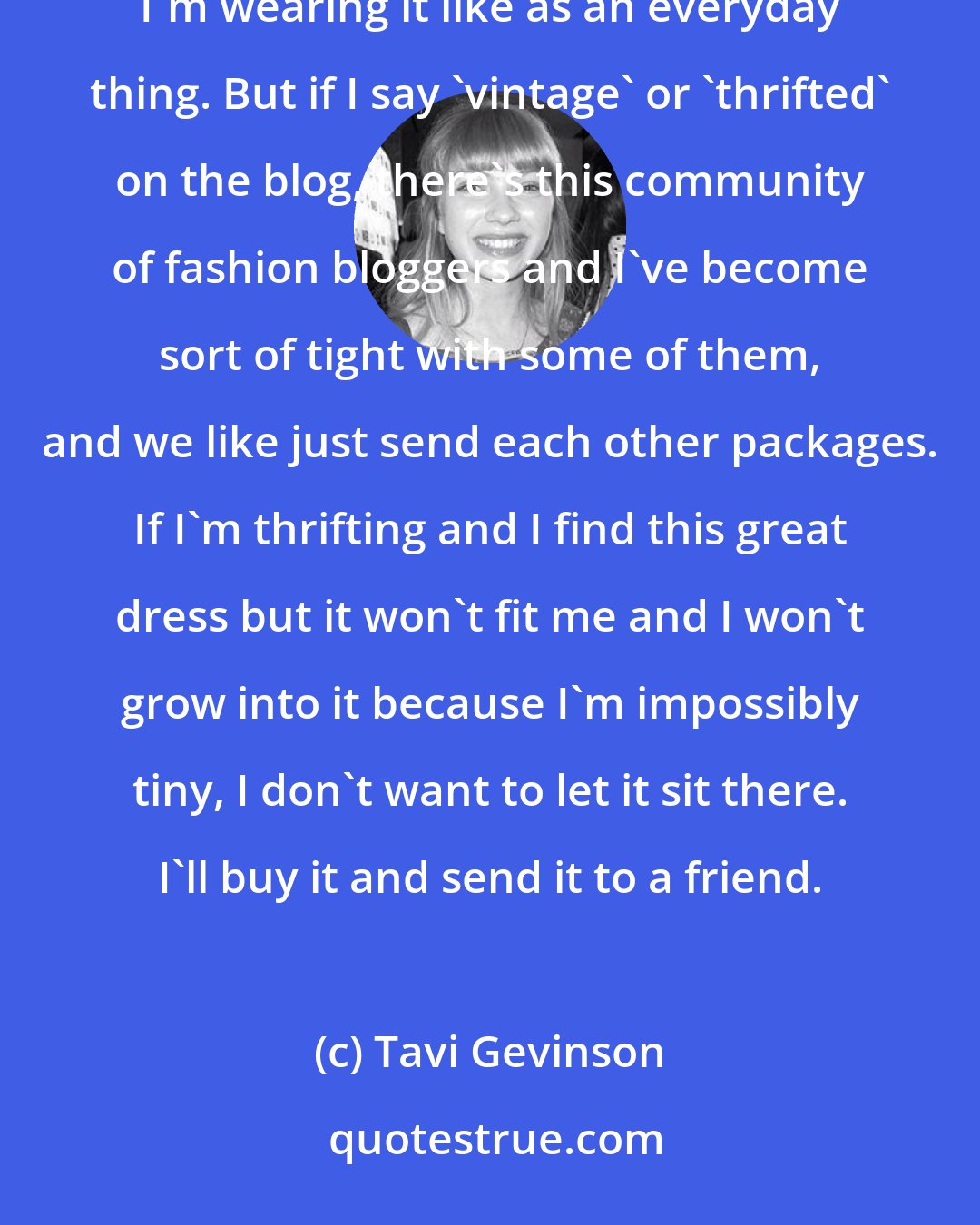 Tavi Gevinson: Some of my clothes are things that we'd play dress up with when we were little, and it's funny that now I'm wearing it like as an everyday thing. But if I say 'vintage' or 'thrifted' on the blog, there's this community of fashion bloggers and I've become sort of tight with some of them, and we like just send each other packages. If I'm thrifting and I find this great dress but it won't fit me and I won't grow into it because I'm impossibly tiny, I don't want to let it sit there. I'll buy it and send it to a friend.