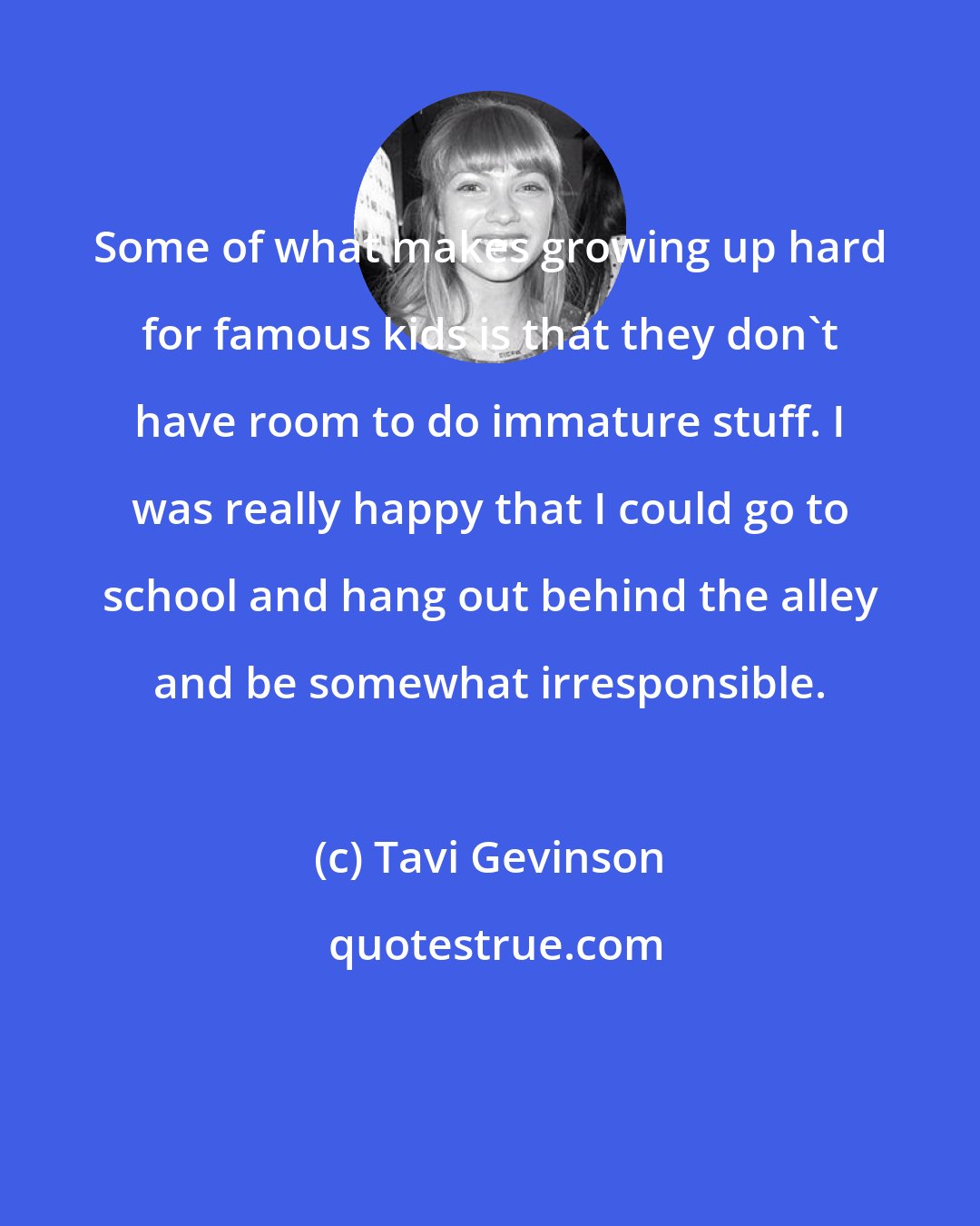 Tavi Gevinson: Some of what makes growing up hard for famous kids is that they don't have room to do immature stuff. I was really happy that I could go to school and hang out behind the alley and be somewhat irresponsible.