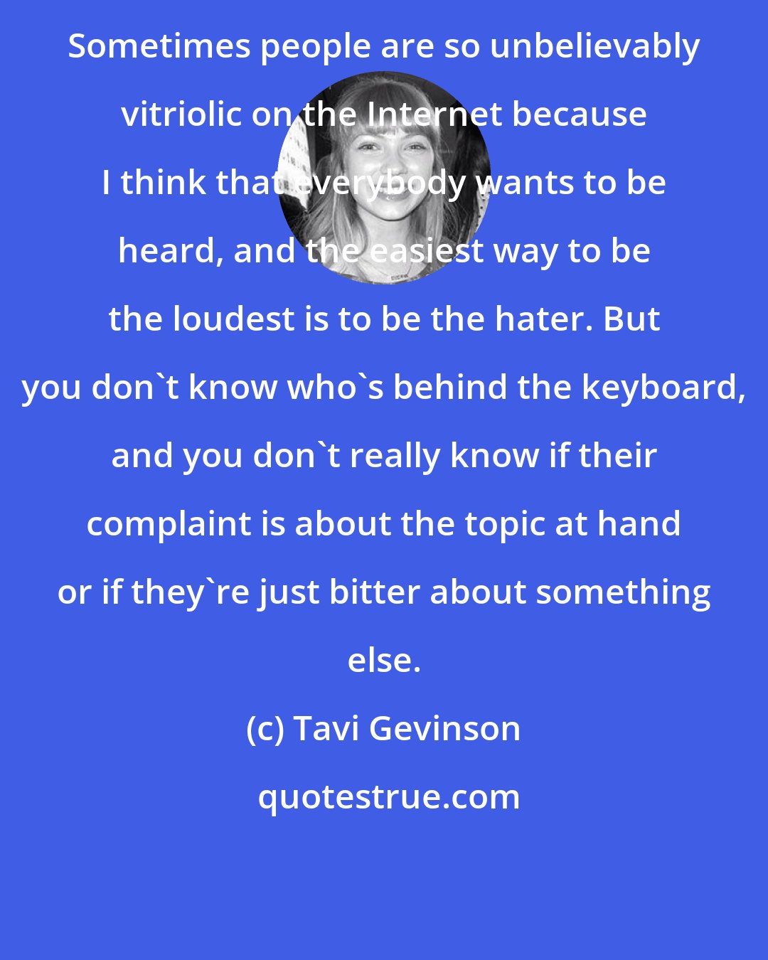 Tavi Gevinson: Sometimes people are so unbelievably vitriolic on the Internet because I think that everybody wants to be heard, and the easiest way to be the loudest is to be the hater. But you don't know who's behind the keyboard, and you don't really know if their complaint is about the topic at hand or if they're just bitter about something else.