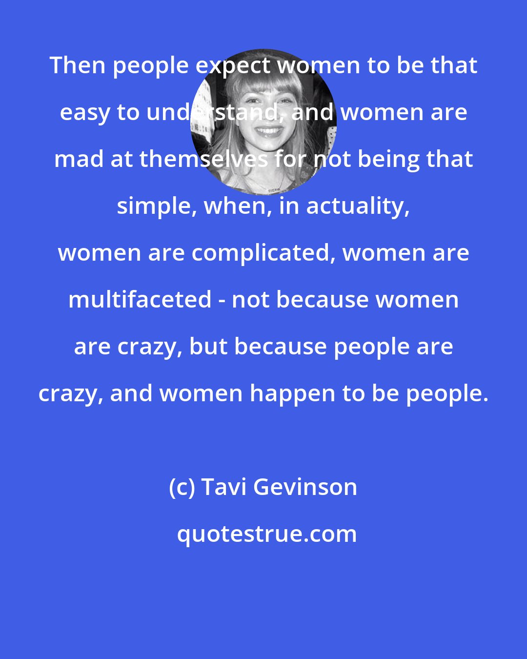 Tavi Gevinson: Then people expect women to be that easy to understand, and women are mad at themselves for not being that simple, when, in actuality, women are complicated, women are multifaceted - not because women are crazy, but because people are crazy, and women happen to be people.