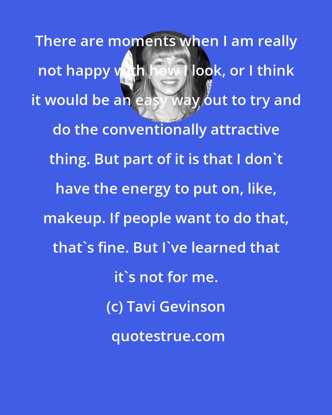 Tavi Gevinson: There are moments when I am really not happy with how I look, or I think it would be an easy way out to try and do the conventionally attractive thing. But part of it is that I don't have the energy to put on, like, makeup. If people want to do that, that's fine. But I've learned that it's not for me.