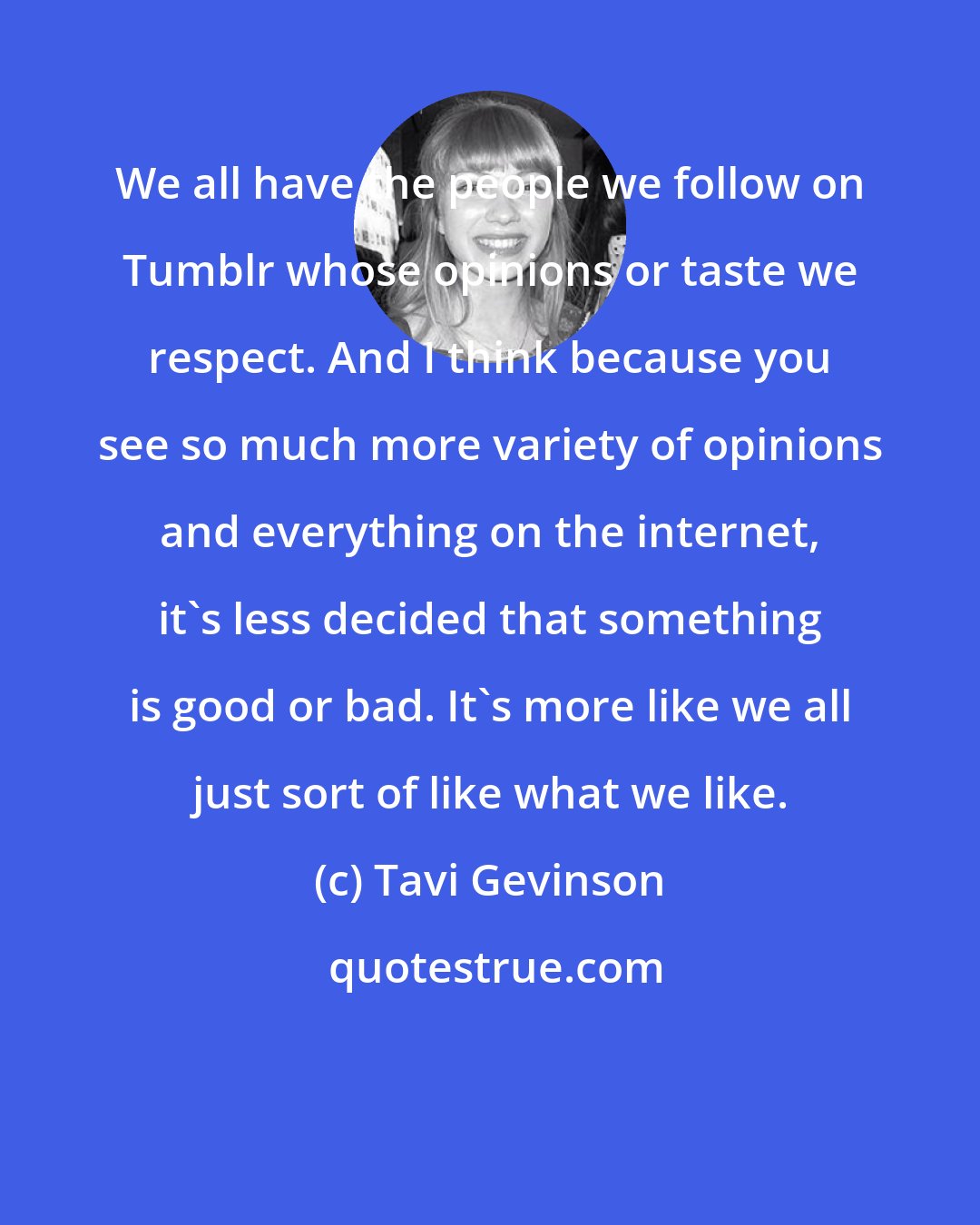 Tavi Gevinson: We all have the people we follow on Tumblr whose opinions or taste we respect. And I think because you see so much more variety of opinions and everything on the internet, it's less decided that something is good or bad. It's more like we all just sort of like what we like.