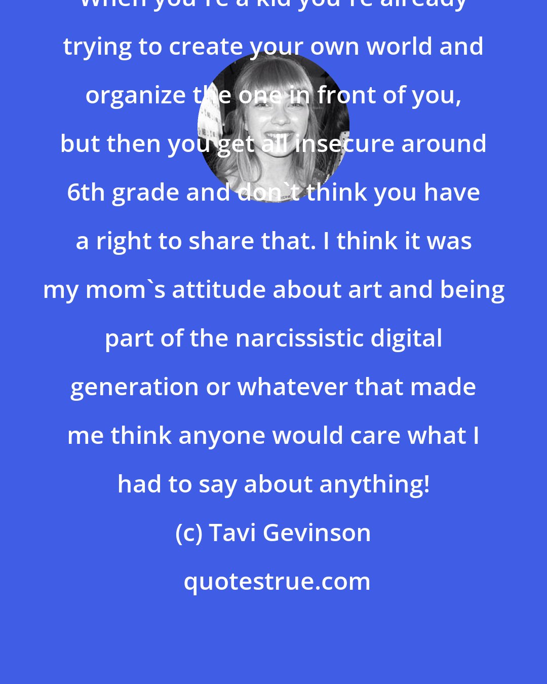 Tavi Gevinson: When you're a kid you're already trying to create your own world and organize the one in front of you, but then you get all insecure around 6th grade and don't think you have a right to share that. I think it was my mom's attitude about art and being part of the narcissistic digital generation or whatever that made me think anyone would care what I had to say about anything!