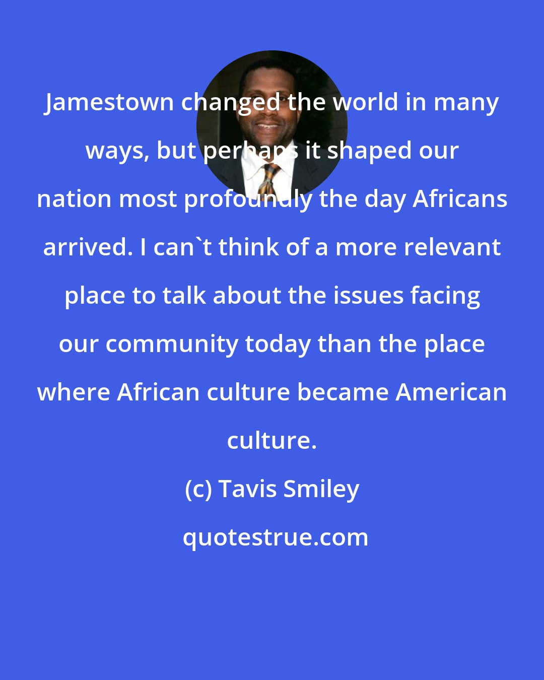 Tavis Smiley: Jamestown changed the world in many ways, but perhaps it shaped our nation most profoundly the day Africans arrived. I can't think of a more relevant place to talk about the issues facing our community today than the place where African culture became American culture.