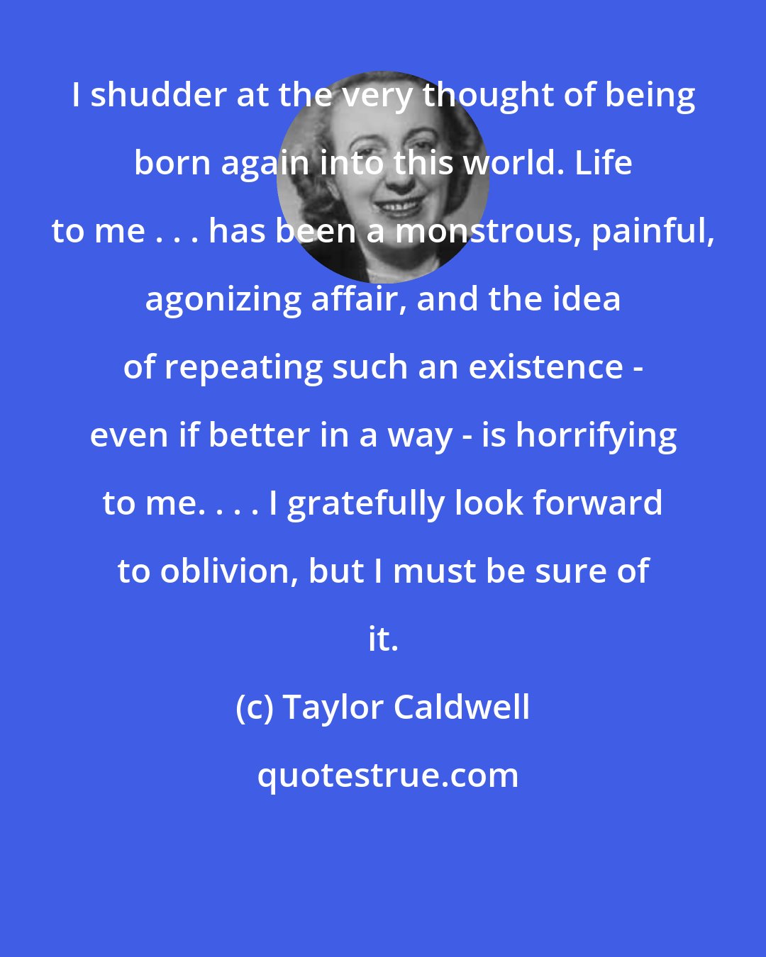 Taylor Caldwell: I shudder at the very thought of being born again into this world. Life to me . . . has been a monstrous, painful, agonizing affair, and the idea of repeating such an existence - even if better in a way - is horrifying to me. . . . I gratefully look forward to oblivion, but I must be sure of it.
