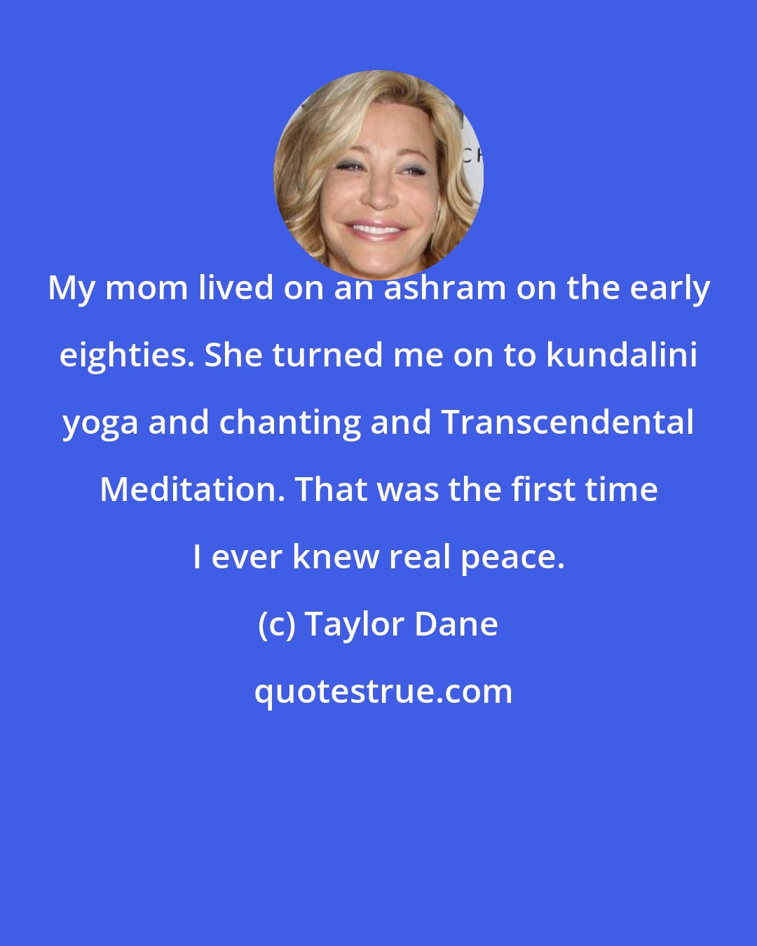 Taylor Dane: My mom lived on an ashram on the early eighties. She turned me on to kundalini yoga and chanting and Transcendental Meditation. That was the first time I ever knew real peace.