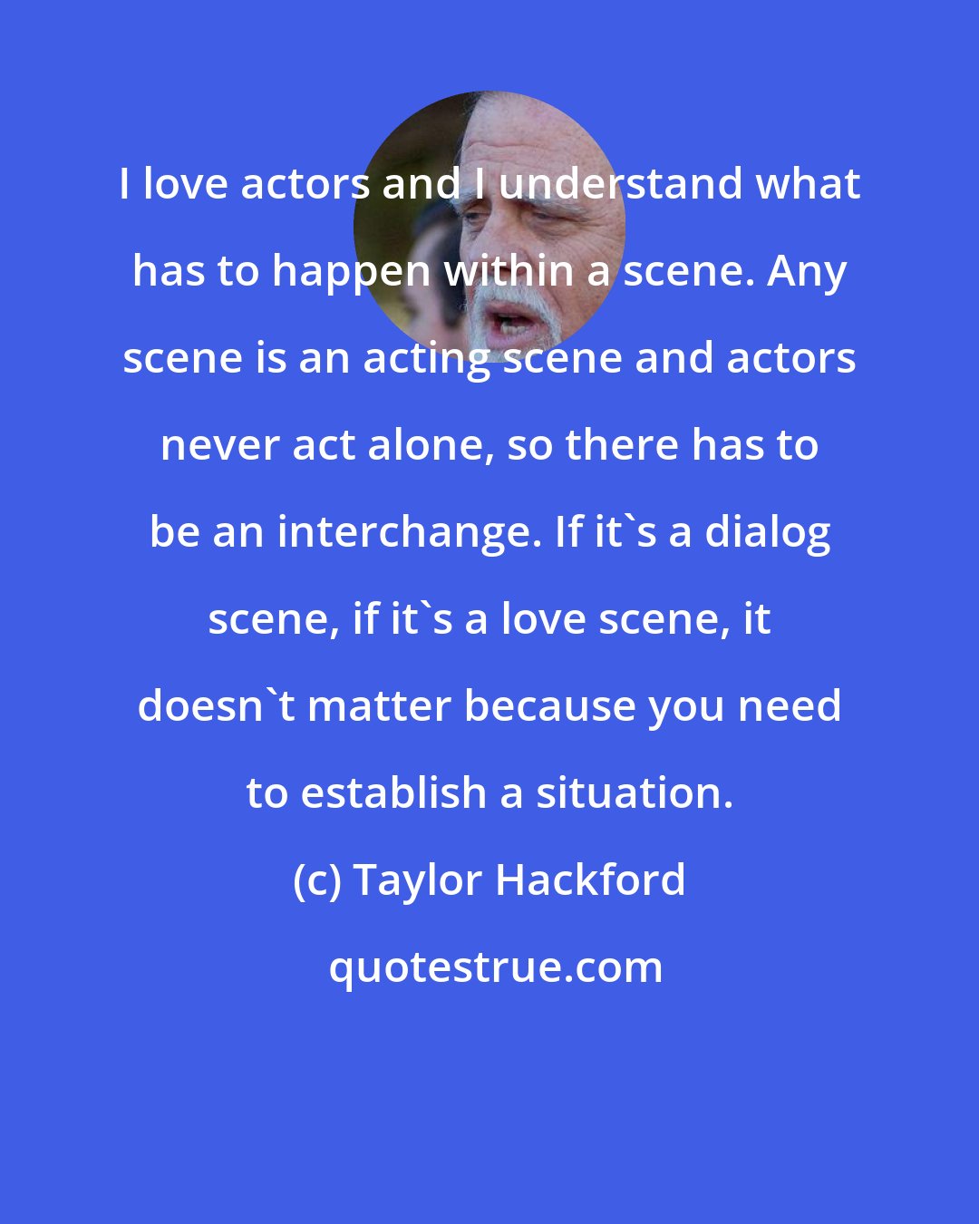 Taylor Hackford: I love actors and I understand what has to happen within a scene. Any scene is an acting scene and actors never act alone, so there has to be an interchange. If it's a dialog scene, if it's a love scene, it doesn't matter because you need to establish a situation.