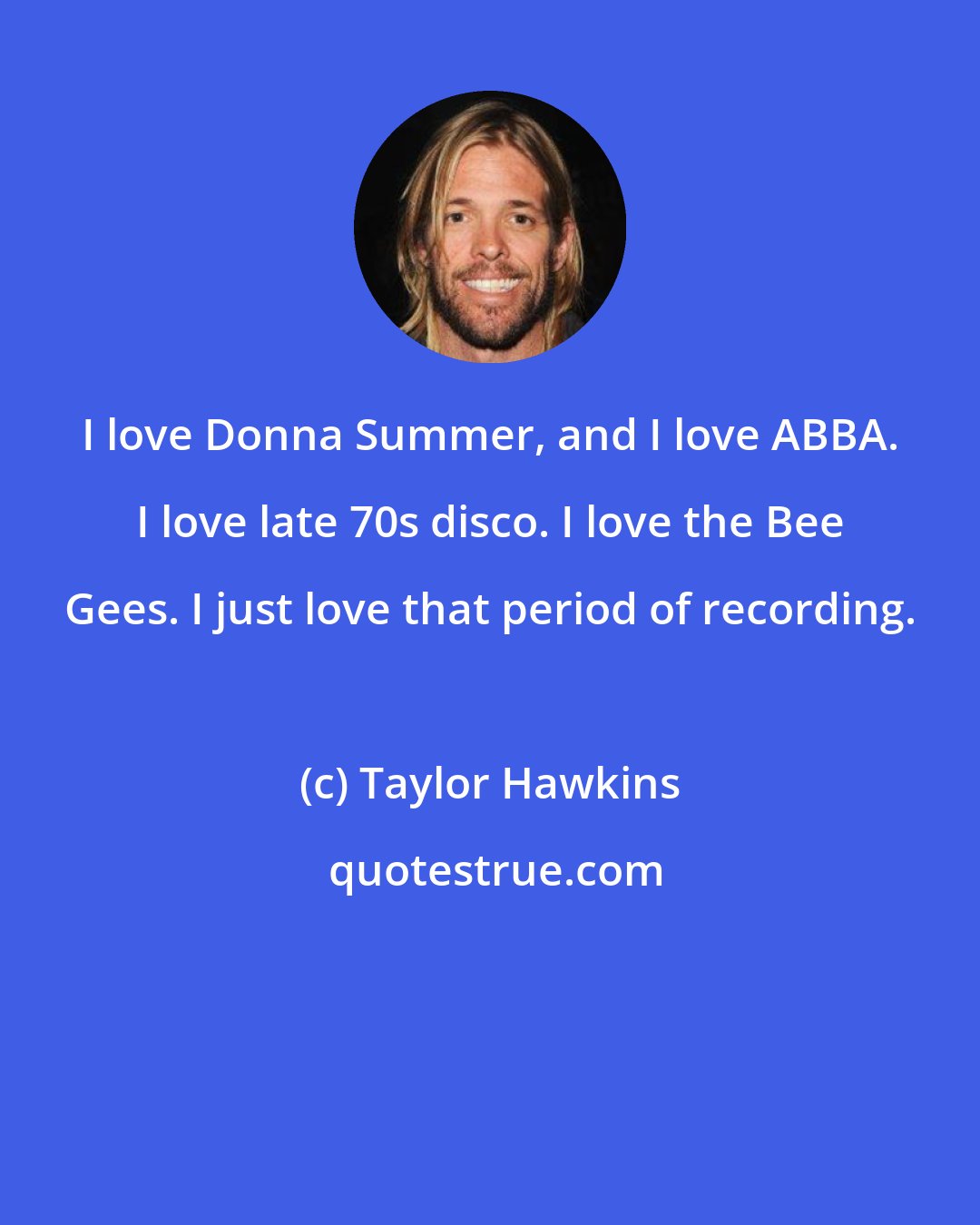 Taylor Hawkins: I love Donna Summer, and I love ABBA. I love late 70s disco. I love the Bee Gees. I just love that period of recording.