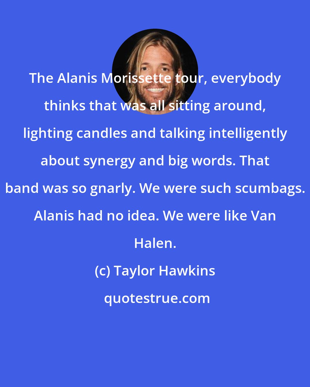 Taylor Hawkins: The Alanis Morissette tour, everybody thinks that was all sitting around, lighting candles and talking intelligently about synergy and big words. That band was so gnarly. We were such scumbags. Alanis had no idea. We were like Van Halen.