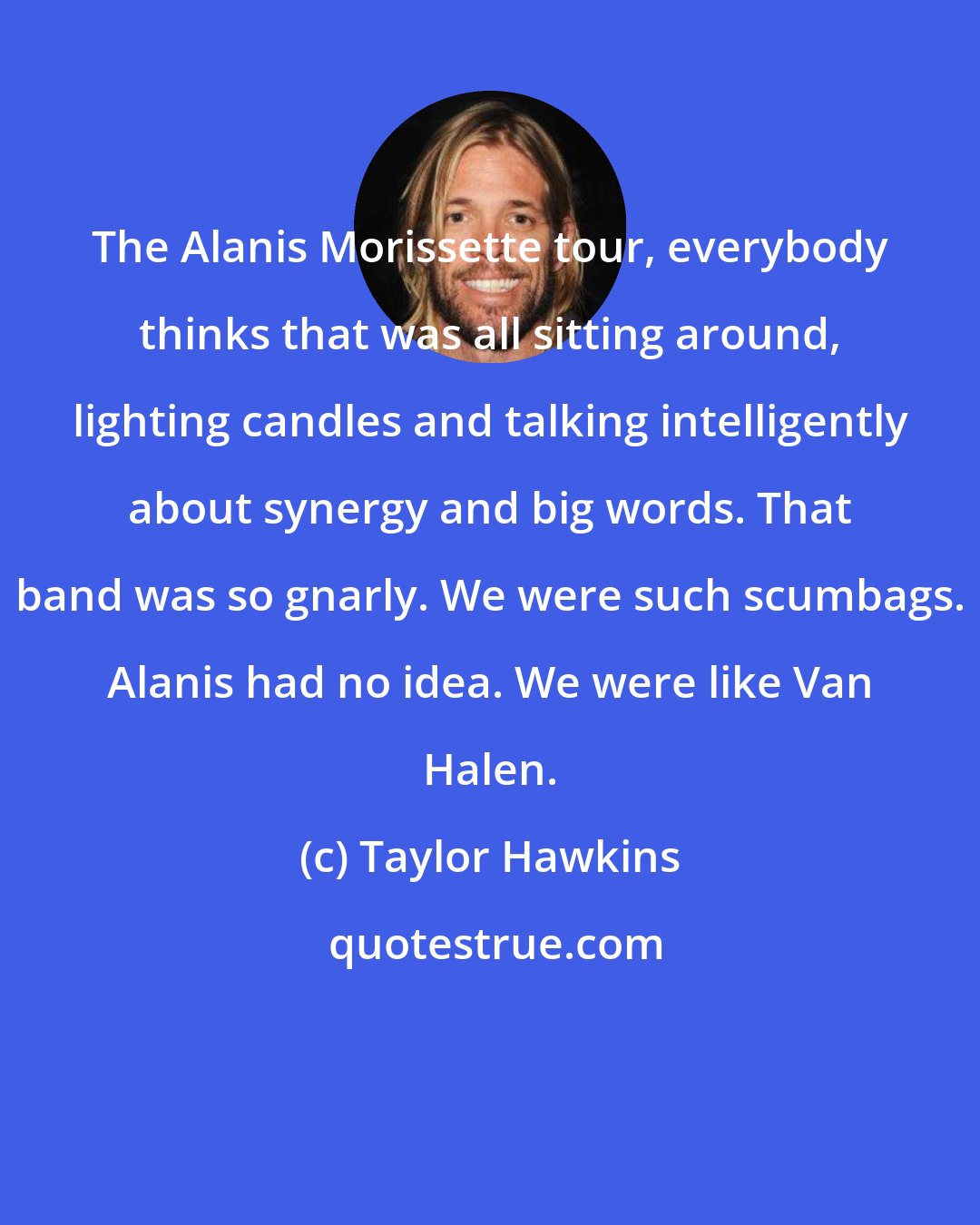 Taylor Hawkins: The Alanis Morissette tour, everybody thinks that was all sitting around, lighting candles and talking intelligently about synergy and big words. That band was so gnarly. We were such scumbags. Alanis had no idea. We were like Van Halen.