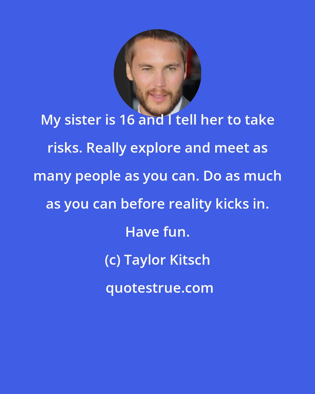 Taylor Kitsch: My sister is 16 and I tell her to take risks. Really explore and meet as many people as you can. Do as much as you can before reality kicks in. Have fun.