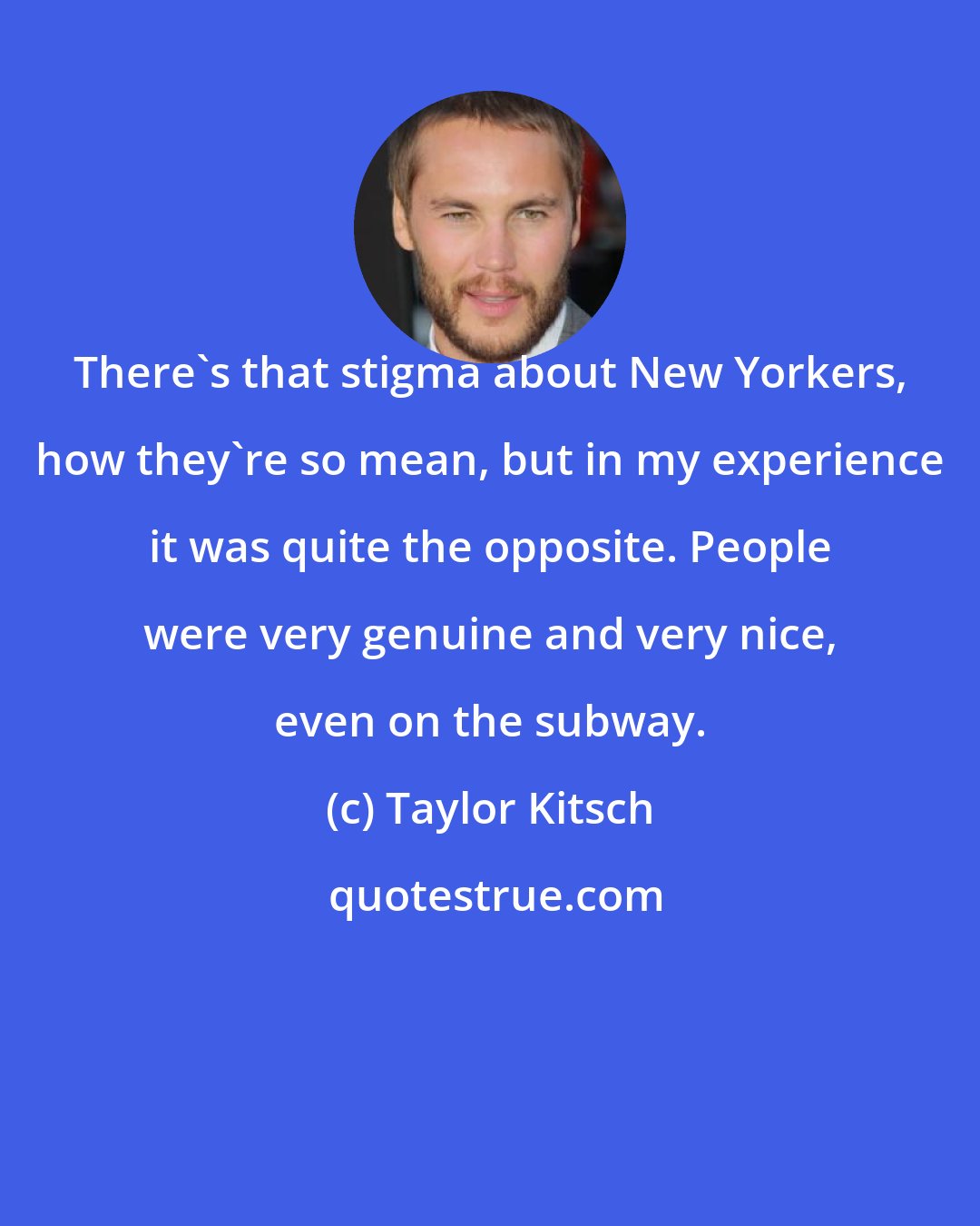 Taylor Kitsch: There's that stigma about New Yorkers, how they're so mean, but in my experience it was quite the opposite. People were very genuine and very nice, even on the subway.