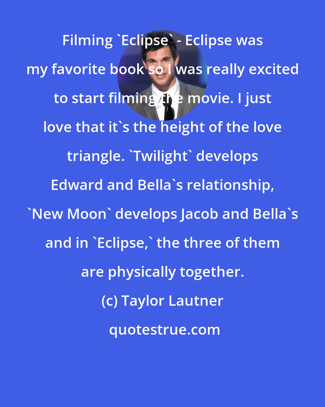 Taylor Lautner: Filming 'Eclipse' - Eclipse was my favorite book so I was really excited to start filming the movie. I just love that it's the height of the love triangle. 'Twilight' develops Edward and Bella's relationship, 'New Moon' develops Jacob and Bella's and in 'Eclipse,' the three of them are physically together.