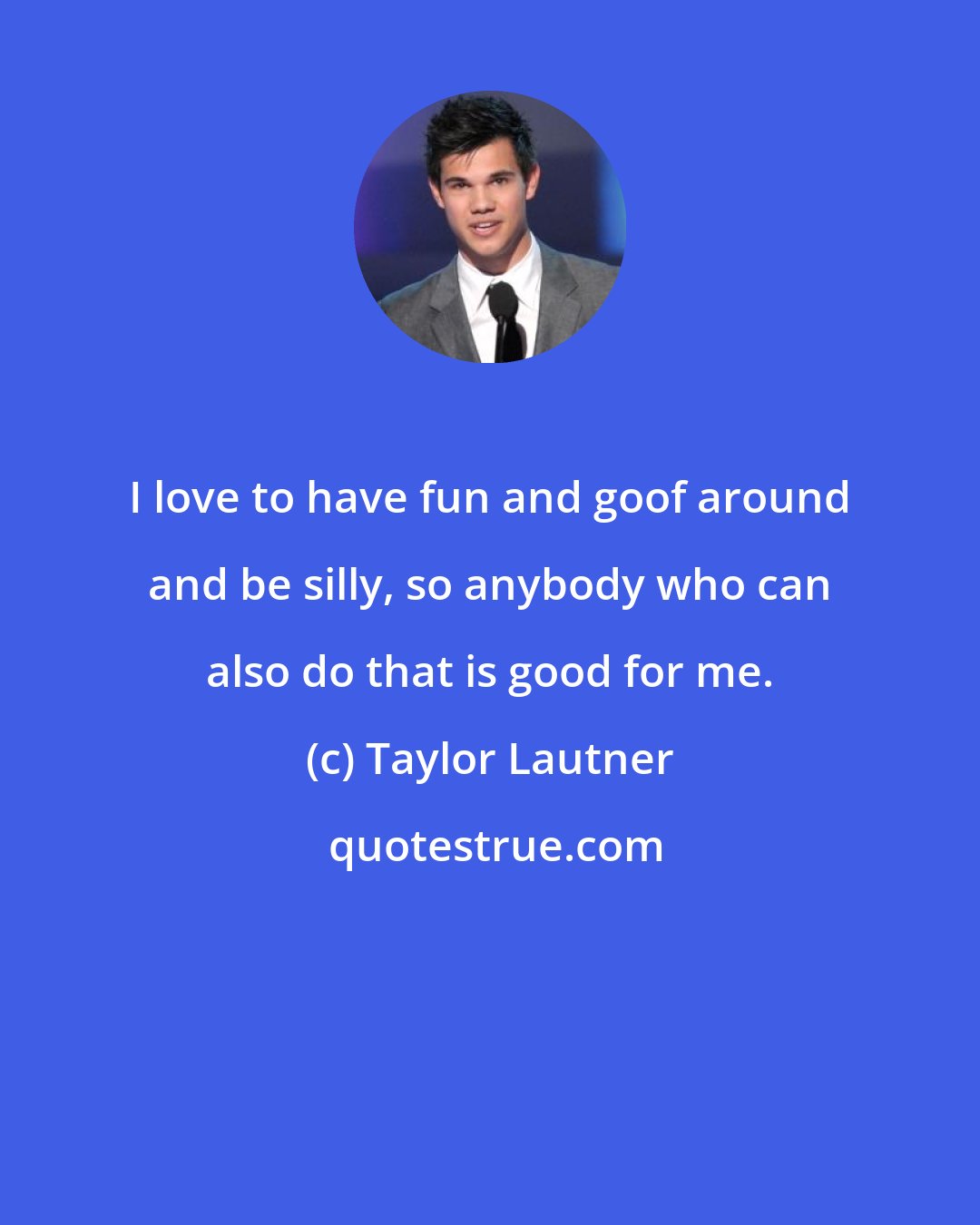 Taylor Lautner: I love to have fun and goof around and be silly, so anybody who can also do that is good for me.