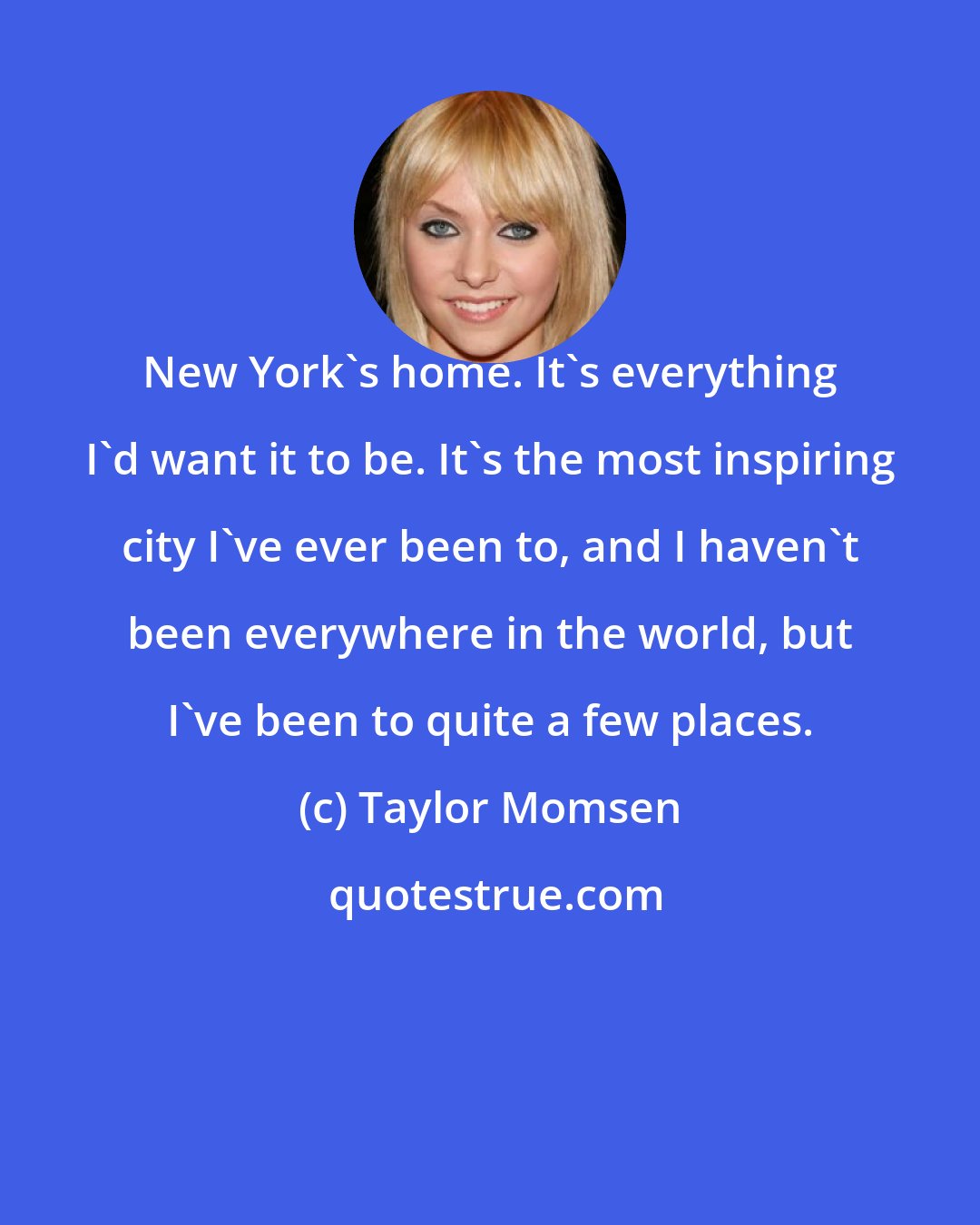 Taylor Momsen: New York's home. It's everything I'd want it to be. It's the most inspiring city I've ever been to, and I haven't been everywhere in the world, but I've been to quite a few places.