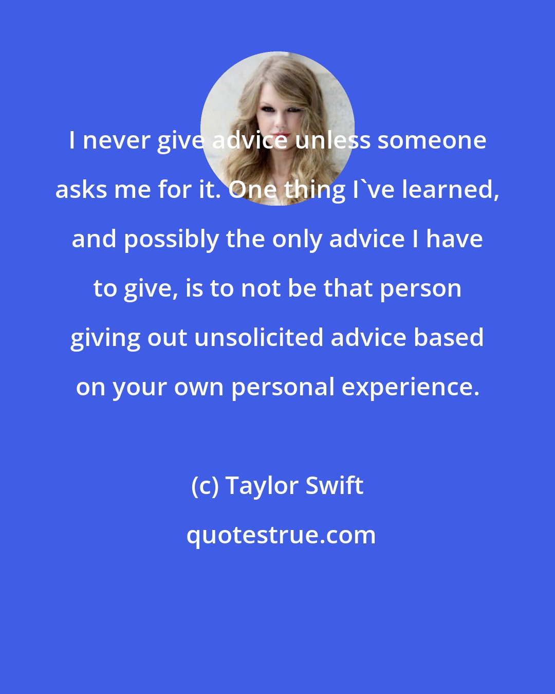 Taylor Swift: I never give advice unless someone asks me for it. One thing I've learned, and possibly the only advice I have to give, is to not be that person giving out unsolicited advice based on your own personal experience.