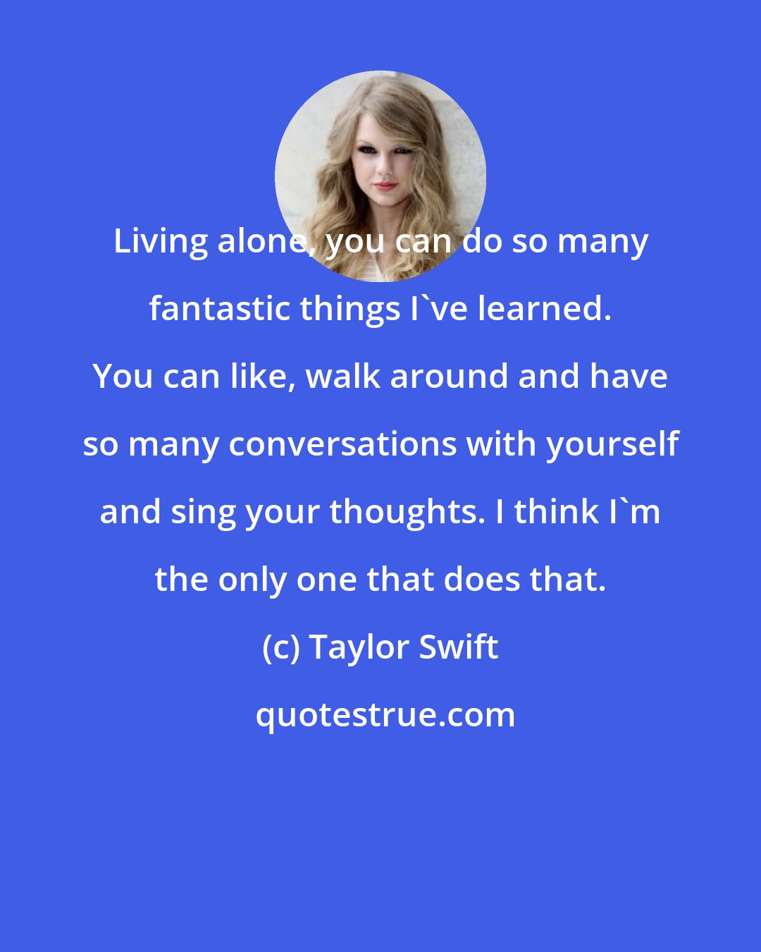 Taylor Swift: Living alone, you can do so many fantastic things I've learned. You can like, walk around and have so many conversations with yourself and sing your thoughts. I think I'm the only one that does that.