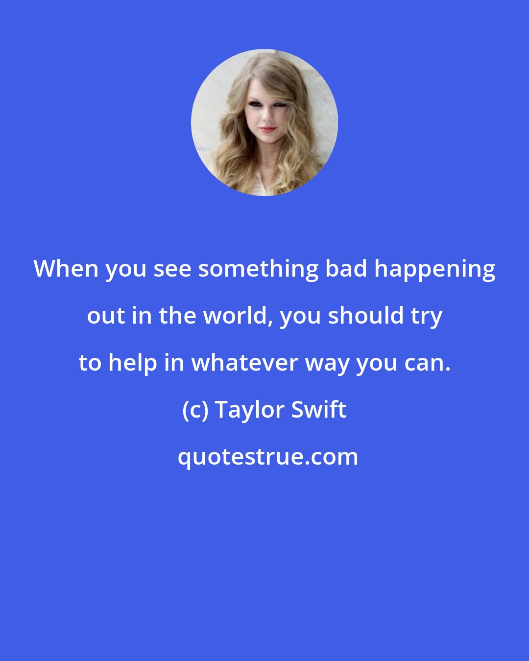 Taylor Swift: When you see something bad happening out in the world, you should try to help in whatever way you can.