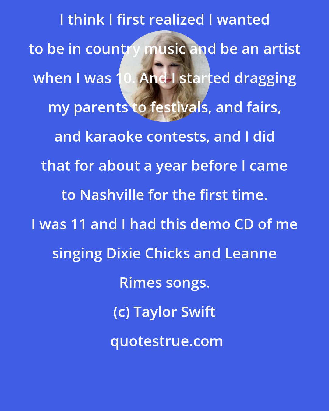Taylor Swift: I think I first realized I wanted to be in country music and be an artist when I was 10. And I started dragging my parents to festivals, and fairs, and karaoke contests, and I did that for about a year before I came to Nashville for the first time. I was 11 and I had this demo CD of me singing Dixie Chicks and Leanne Rimes songs.