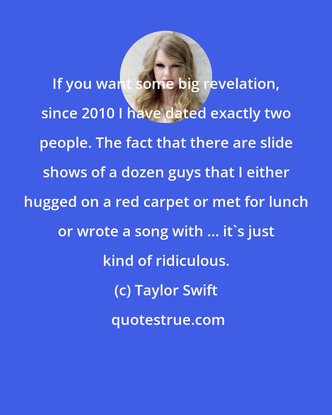 Taylor Swift: If you want some big revelation, since 2010 I have dated exactly two people. The fact that there are slide shows of a dozen guys that I either hugged on a red carpet or met for lunch or wrote a song with ... it's just kind of ridiculous.