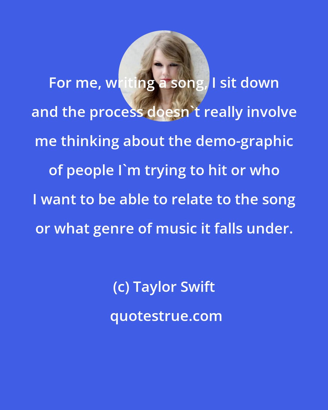 Taylor Swift: For me, writing a song, I sit down and the process doesn't really involve me thinking about the demo-graphic of people I'm trying to hit or who I want to be able to relate to the song or what genre of music it falls under.