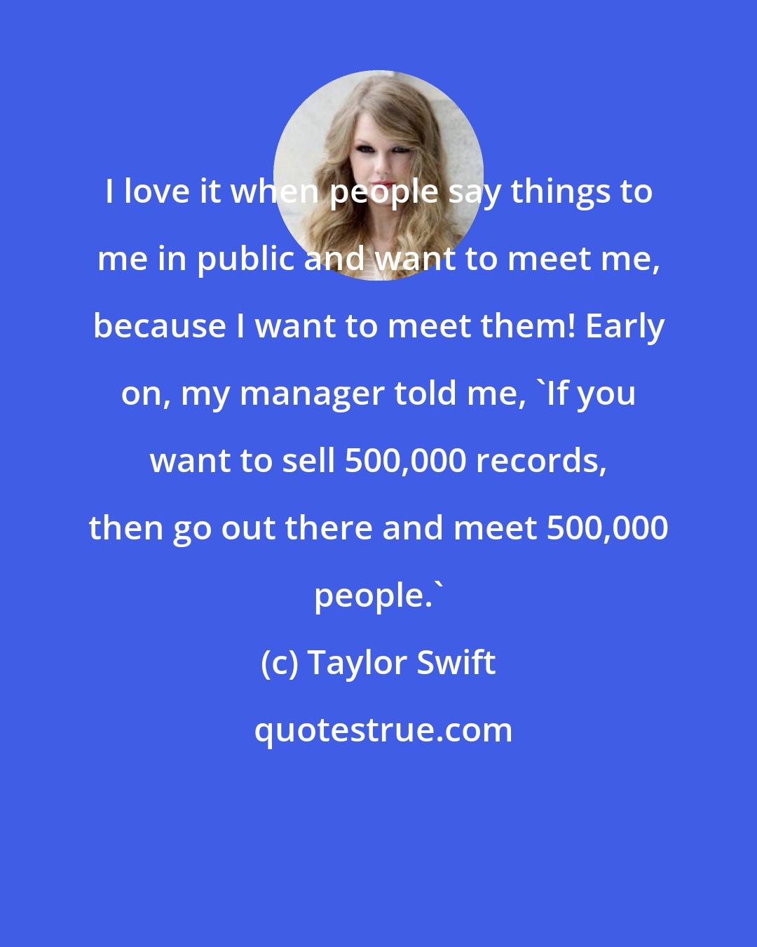 Taylor Swift: I love it when people say things to me in public and want to meet me, because I want to meet them! Early on, my manager told me, 'If you want to sell 500,000 records, then go out there and meet 500,000 people.'