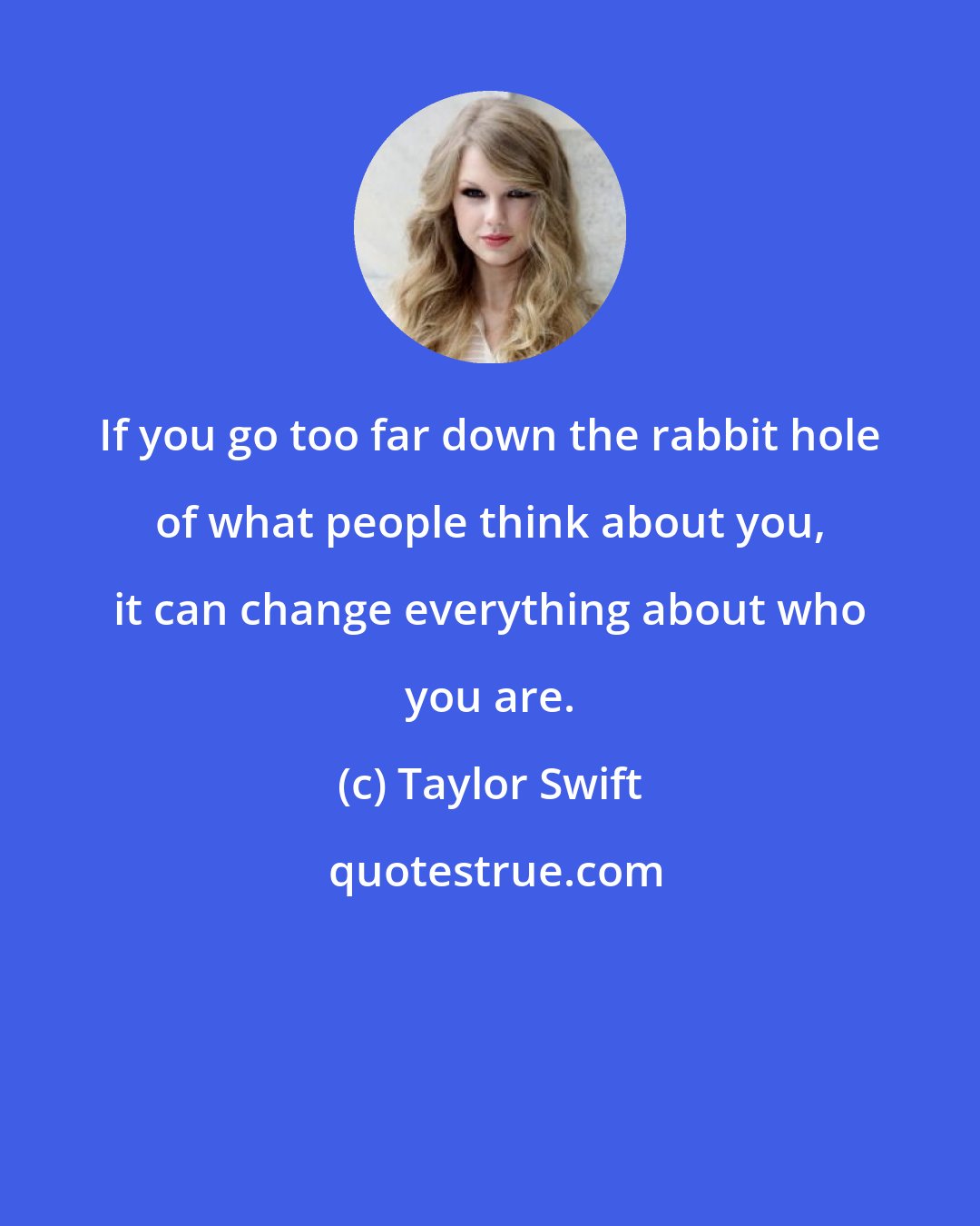 Taylor Swift: If you go too far down the rabbit hole of what people think about you, it can change everything about who you are.