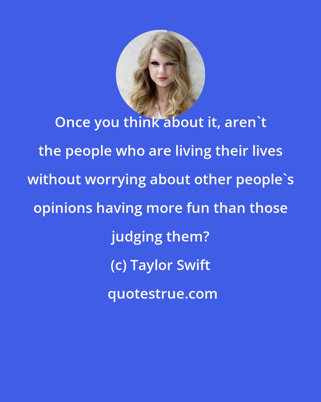 Taylor Swift: Once you think about it, aren't the people who are living their lives without worrying about other people's opinions having more fun than those judging them?