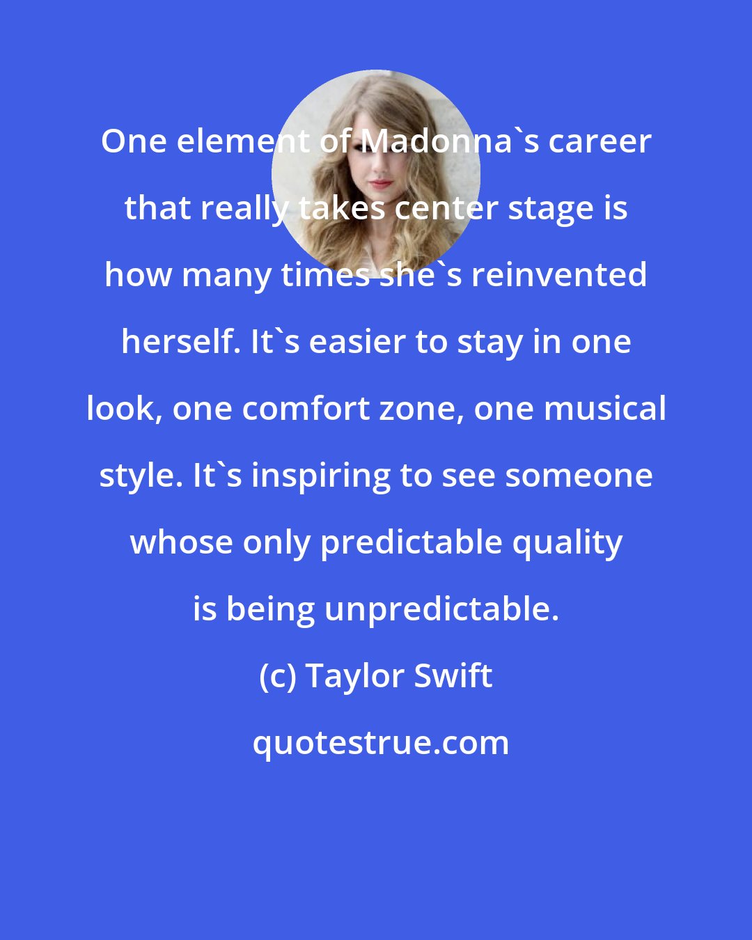 Taylor Swift: One element of Madonna's career that really takes center stage is how many times she's reinvented herself. It's easier to stay in one look, one comfort zone, one musical style. It's inspiring to see someone whose only predictable quality is being unpredictable.