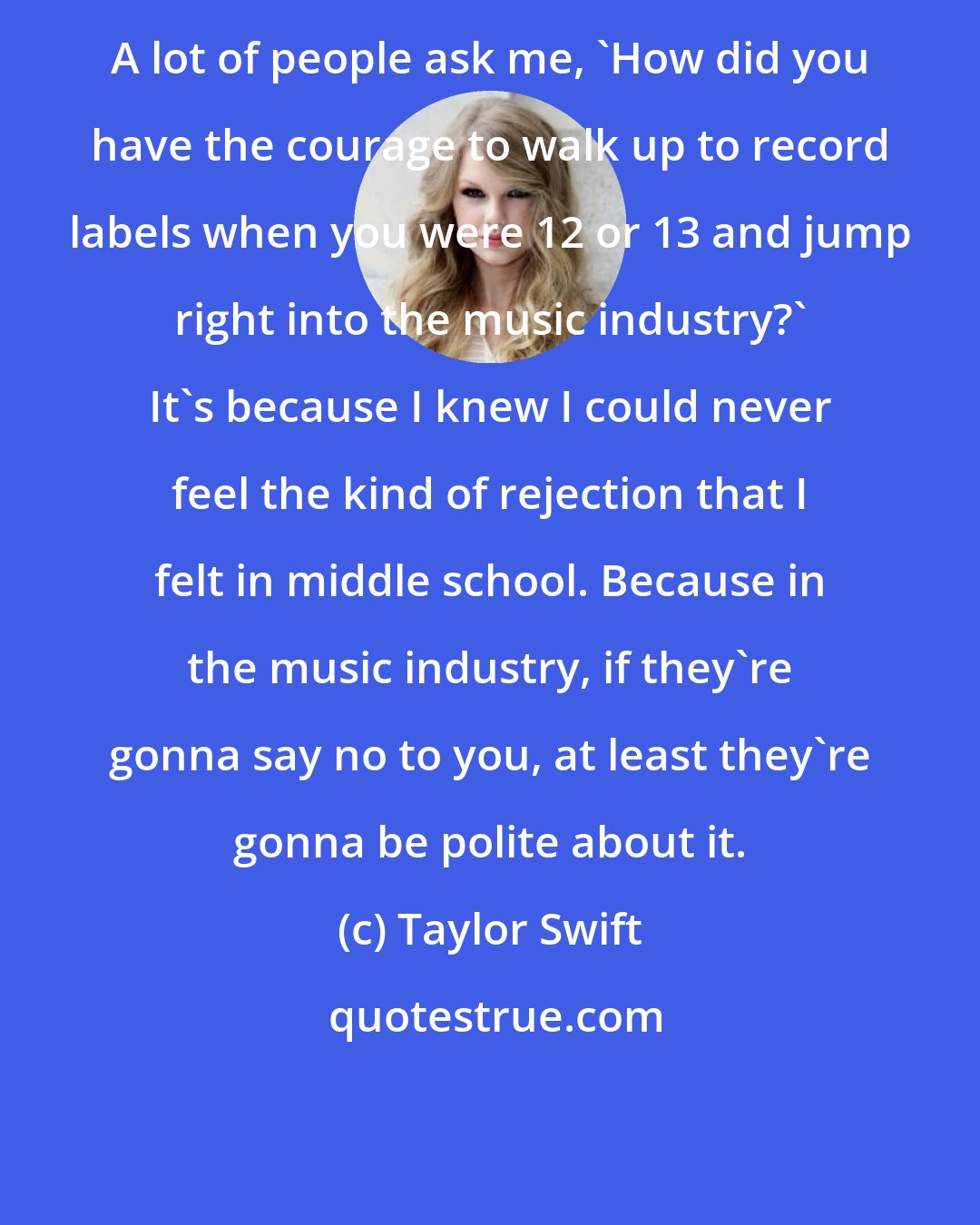 Taylor Swift: A lot of people ask me, 'How did you have the courage to walk up to record labels when you were 12 or 13 and jump right into the music industry?' It's because I knew I could never feel the kind of rejection that I felt in middle school. Because in the music industry, if they're gonna say no to you, at least they're gonna be polite about it.
