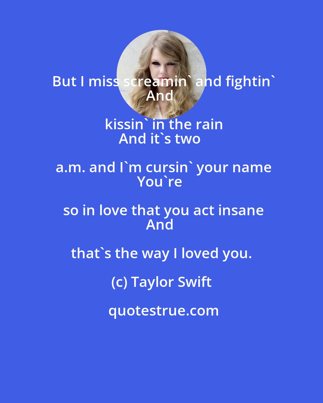 Taylor Swift: But I miss screamin' and fightin'
And kissin' in the rain
And it's two a.m. and I'm cursin' your name
You're so in love that you act insane
And that's the way I loved you.