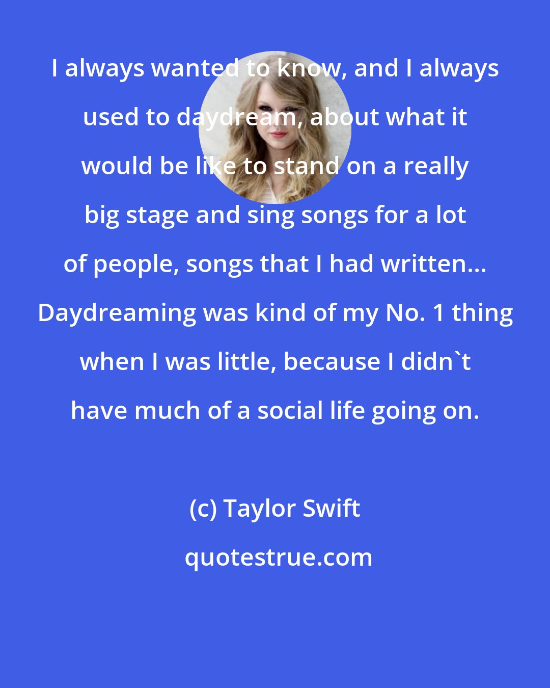 Taylor Swift: I always wanted to know, and I always used to daydream, about what it would be like to stand on a really big stage and sing songs for a lot of people, songs that I had written... Daydreaming was kind of my No. 1 thing when I was little, because I didn't have much of a social life going on.