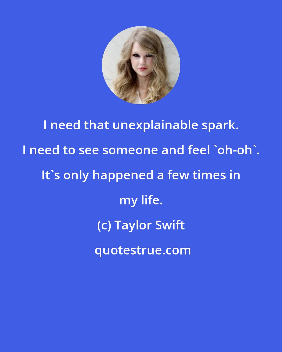 Taylor Swift: I need that unexplainable spark. I need to see someone and feel 'oh-oh'. It's only happened a few times in my life.