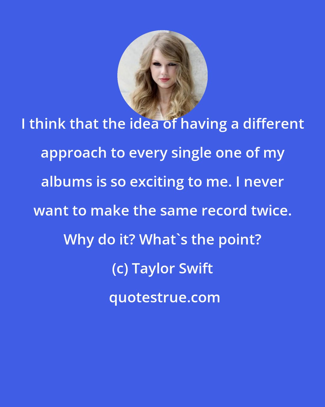 Taylor Swift: I think that the idea of having a different approach to every single one of my albums is so exciting to me. I never want to make the same record twice. Why do it? What's the point?