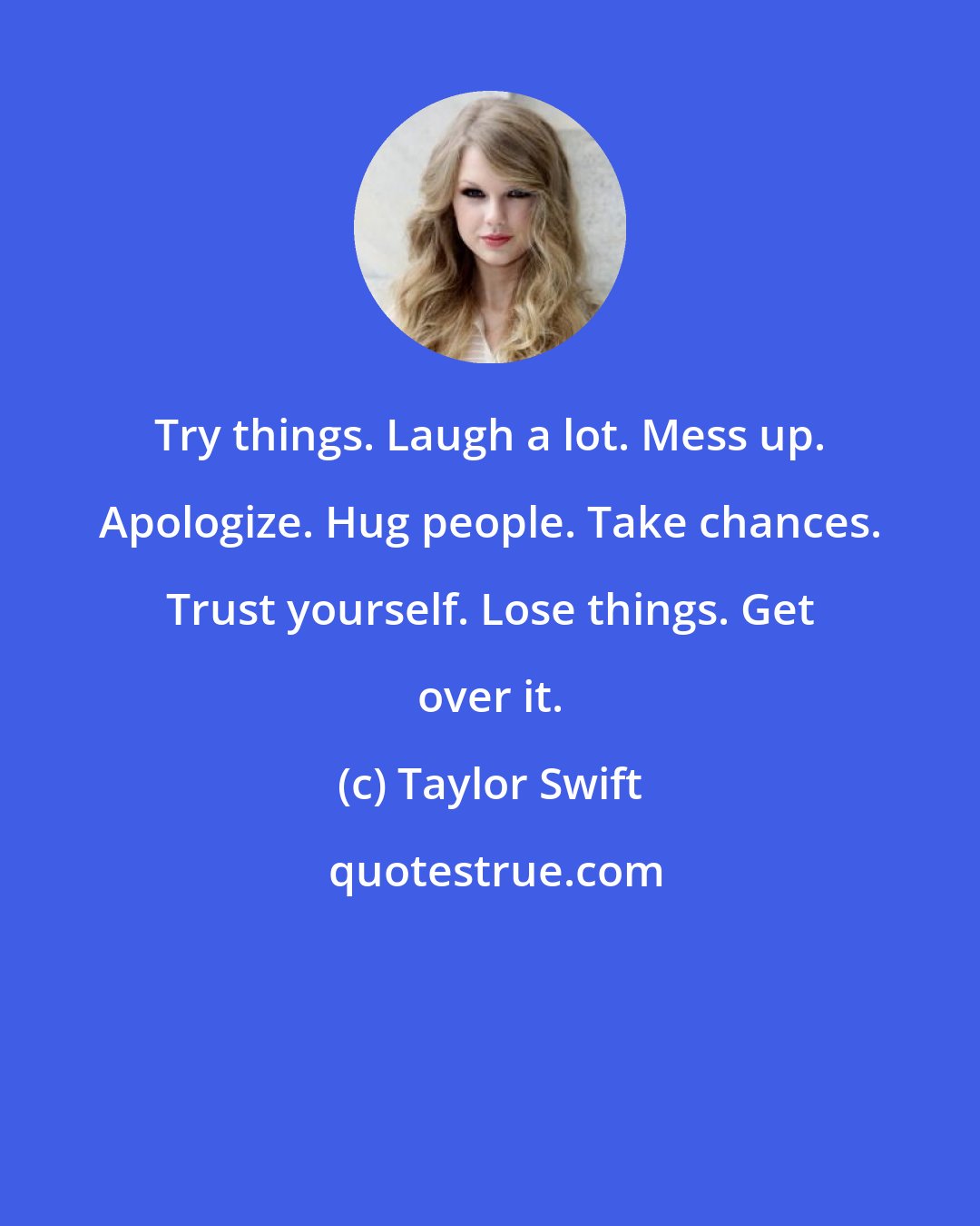 Taylor Swift: Try things. Laugh a lot. Mess up. Apologize. Hug people. Take chances. Trust yourself. Lose things. Get over it.