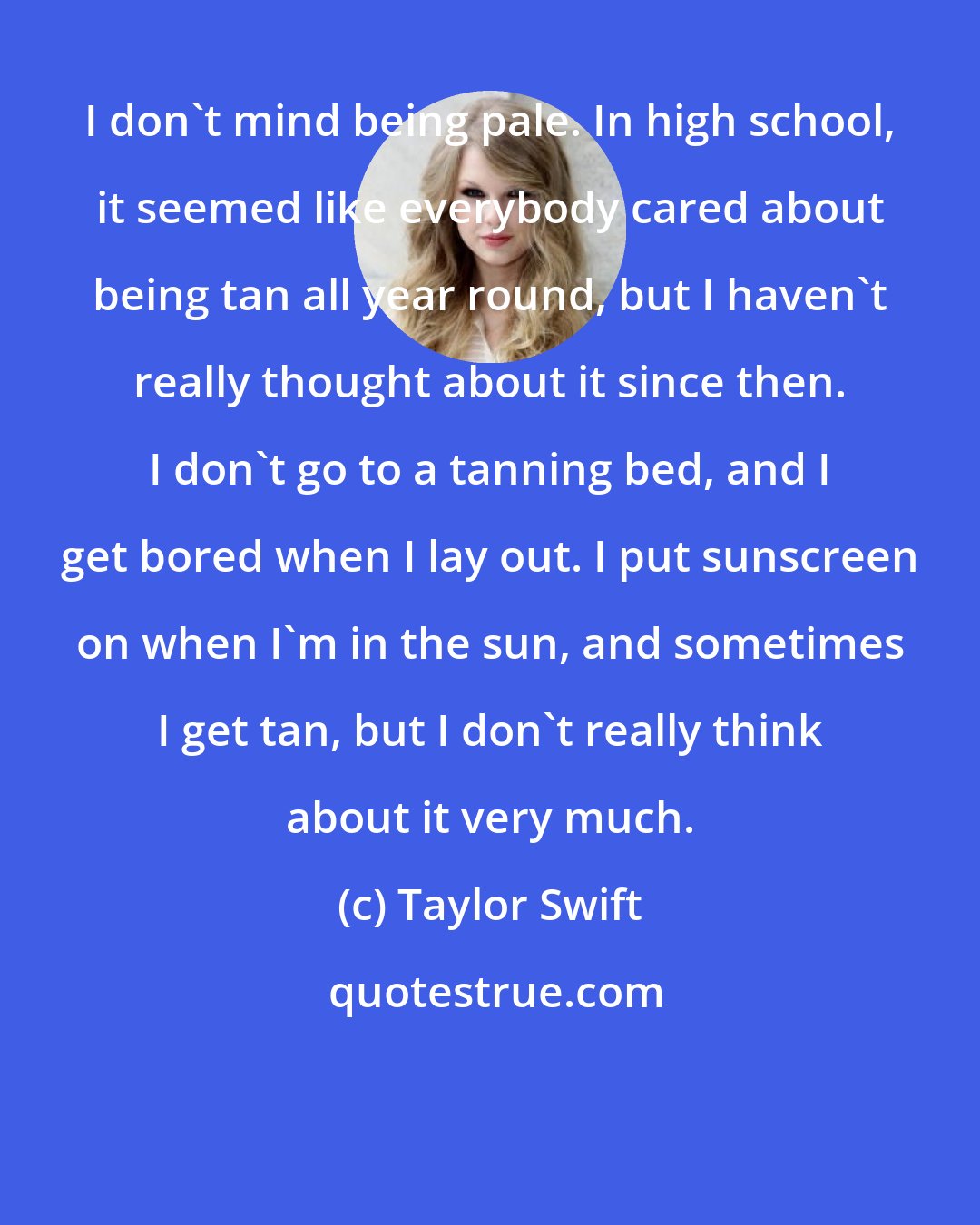 Taylor Swift: I don't mind being pale. In high school, it seemed like everybody cared about being tan all year round, but I haven't really thought about it since then. I don't go to a tanning bed, and I get bored when I lay out. I put sunscreen on when I'm in the sun, and sometimes I get tan, but I don't really think about it very much.