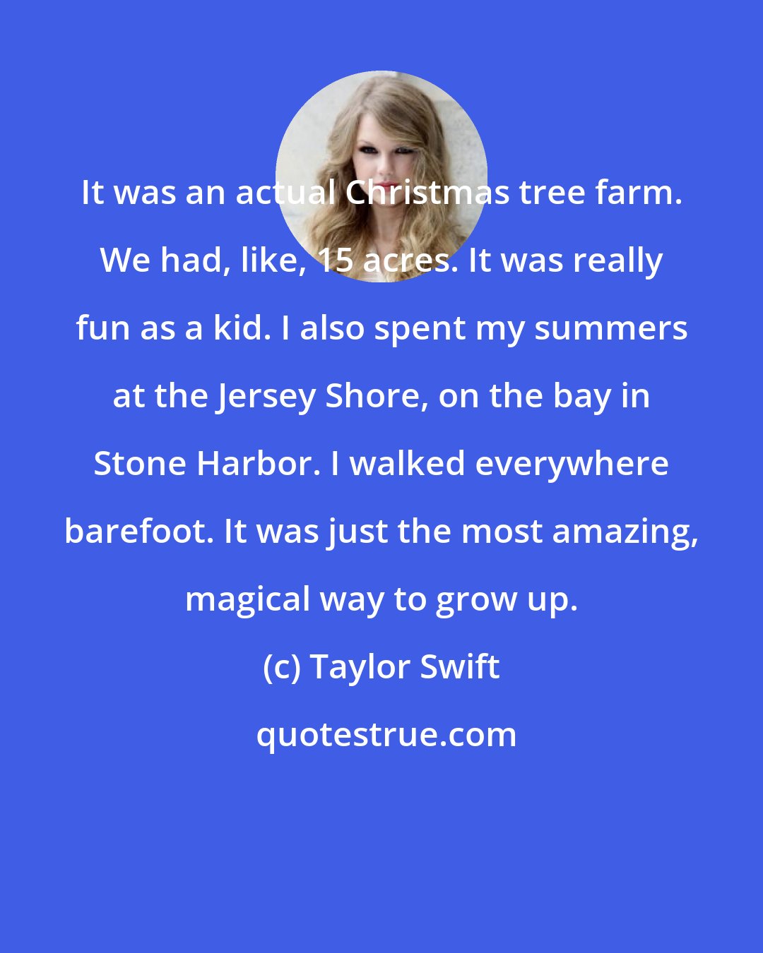 Taylor Swift: It was an actual Christmas tree farm. We had, like, 15 acres. It was really fun as a kid. I also spent my summers at the Jersey Shore, on the bay in Stone Harbor. I walked everywhere barefoot. It was just the most amazing, magical way to grow up.