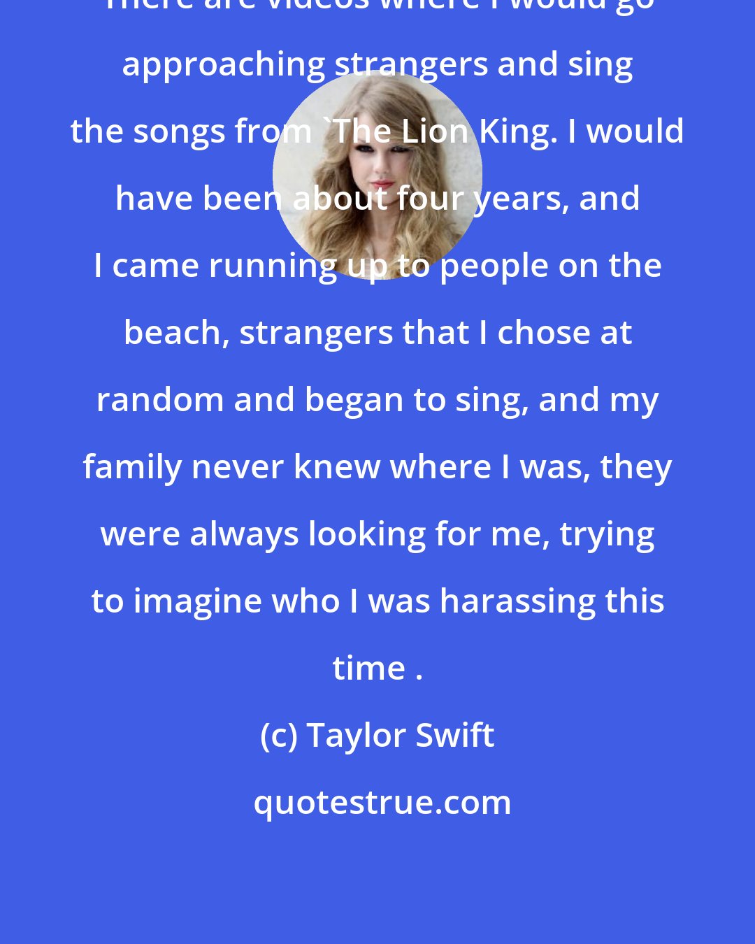Taylor Swift: There are videos where I would go approaching strangers and sing the songs from 'The Lion King. I would have been about four years, and I came running up to people on the beach, strangers that I chose at random and began to sing, and my family never knew where I was, they were always looking for me, trying to imagine who I was harassing this time .