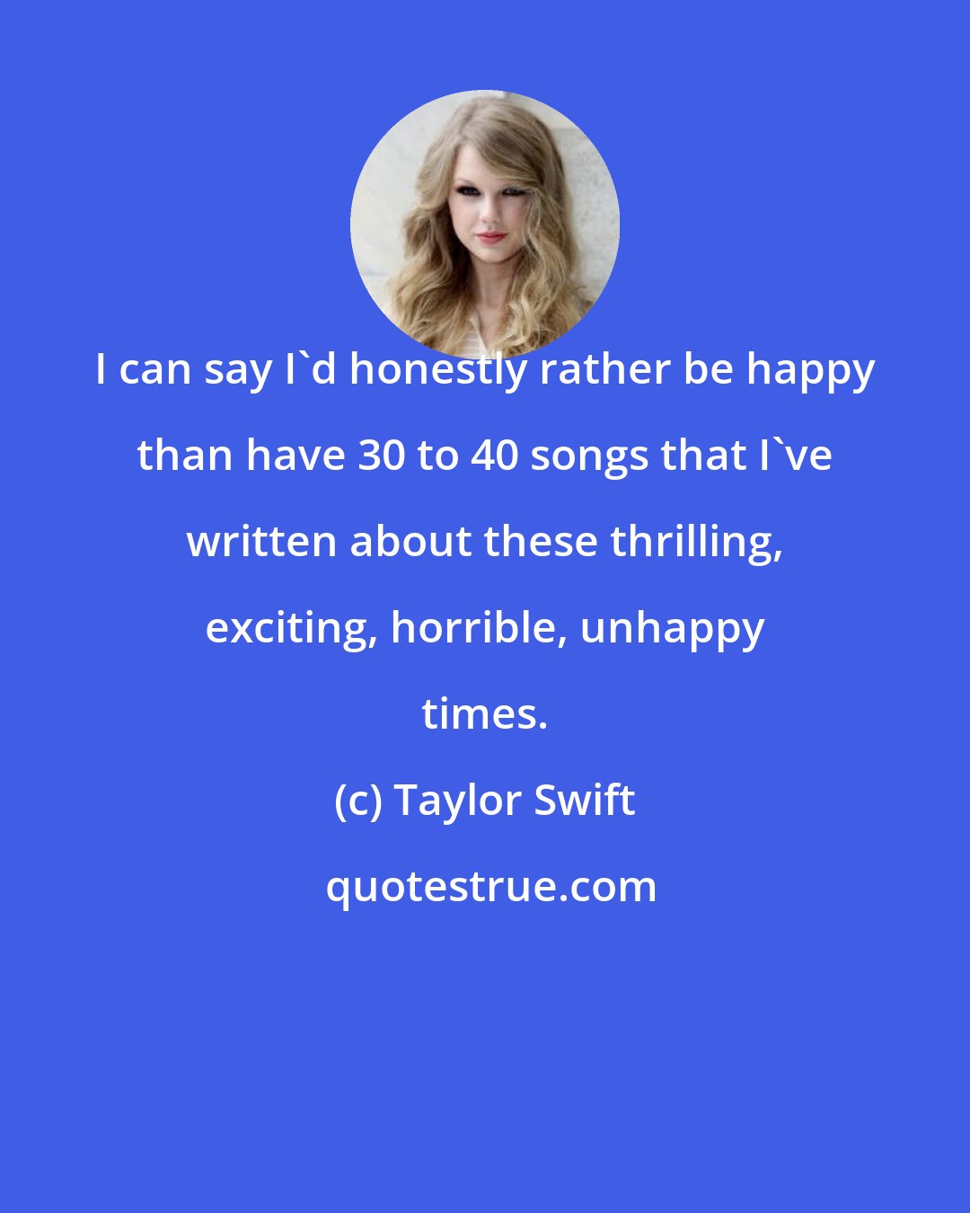 Taylor Swift: I can say I'd honestly rather be happy than have 30 to 40 songs that I've written about these thrilling, exciting, horrible, unhappy times.