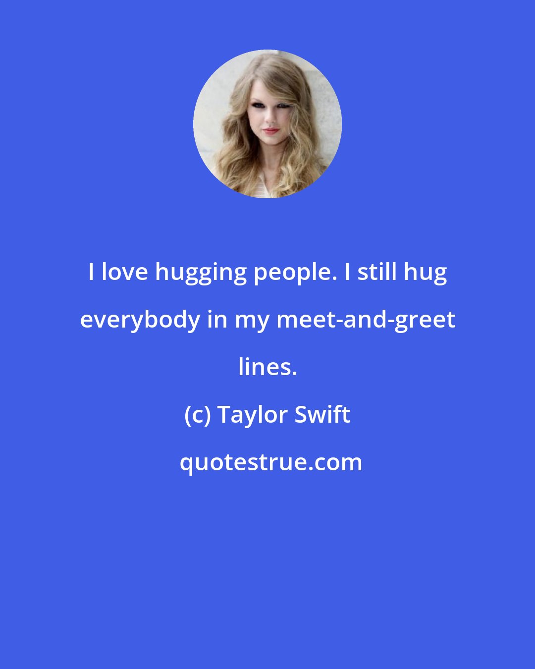 Taylor Swift: I love hugging people. I still hug everybody in my meet-and-greet lines.