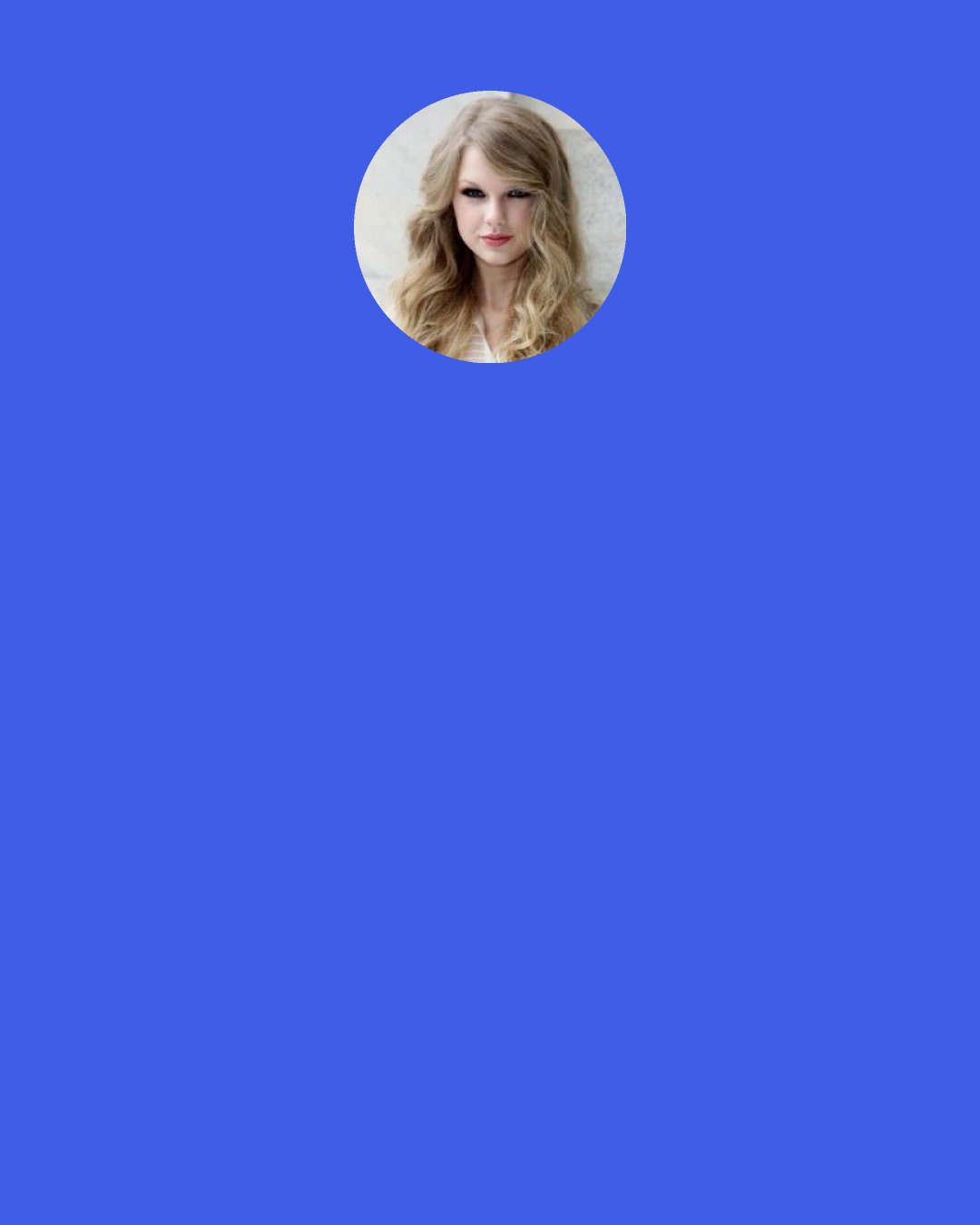 Taylor Swift: I really like my life right now. I have friends around me all the time. I’ve started painting more. I’ve been working out a lot. I’ve started to really take pride in being strong. I love the album I made. I love that I moved to New York. So in terms of being happy, I’ve never been closer to that.