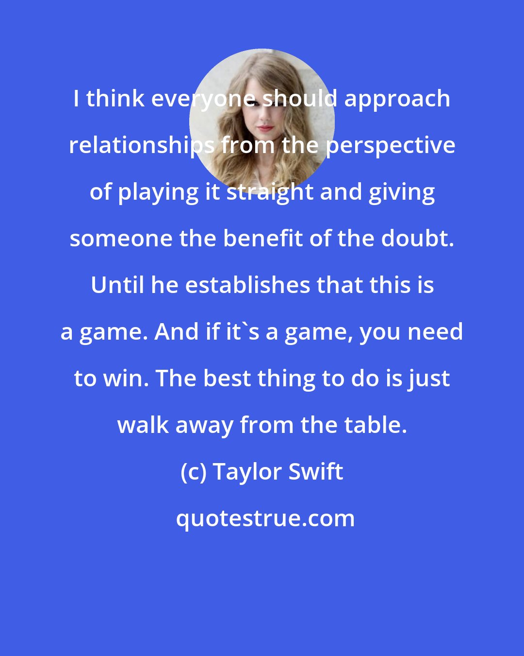 Taylor Swift: I think everyone should approach relationships from the perspective of playing it straight and giving someone the benefit of the doubt. Until he establishes that this is a game. And if it's a game, you need to win. The best thing to do is just walk away from the table.