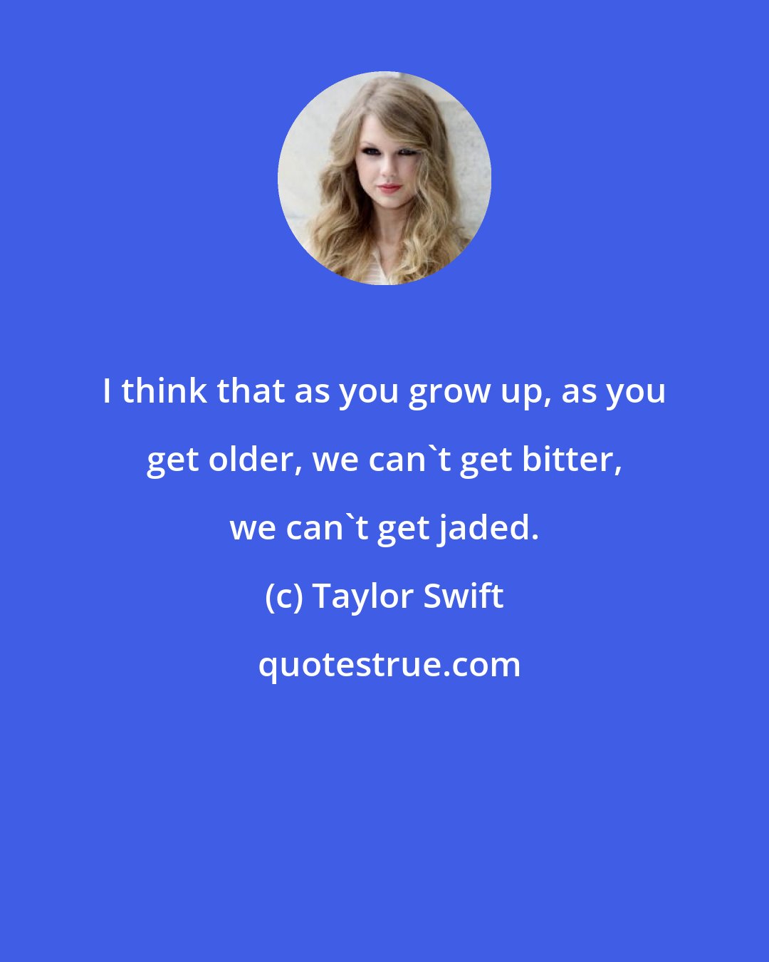 Taylor Swift: I think that as you grow up, as you get older, we can't get bitter, we can't get jaded.