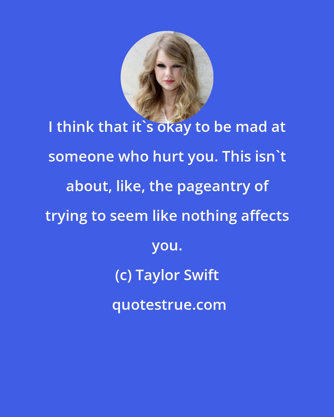 Taylor Swift: I think that it's okay to be mad at someone who hurt you. This isn't about, like, the pageantry of trying to seem like nothing affects you.