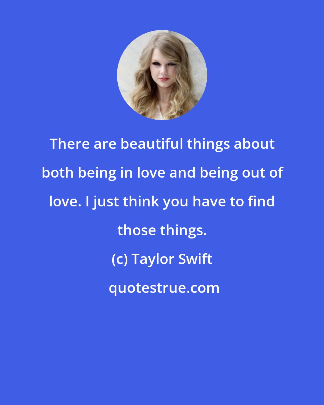 Taylor Swift: There are beautiful things about both being in love and being out of love. I just think you have to find those things.
