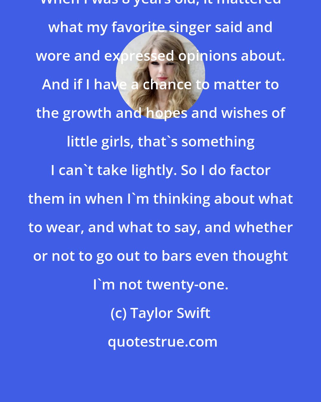 Taylor Swift: When I was 8 years old, it mattered what my favorite singer said and wore and expressed opinions about. And if I have a chance to matter to the growth and hopes and wishes of little girls, that's something I can't take lightly. So I do factor them in when I'm thinking about what to wear, and what to say, and whether or not to go out to bars even thought I'm not twenty-one.
