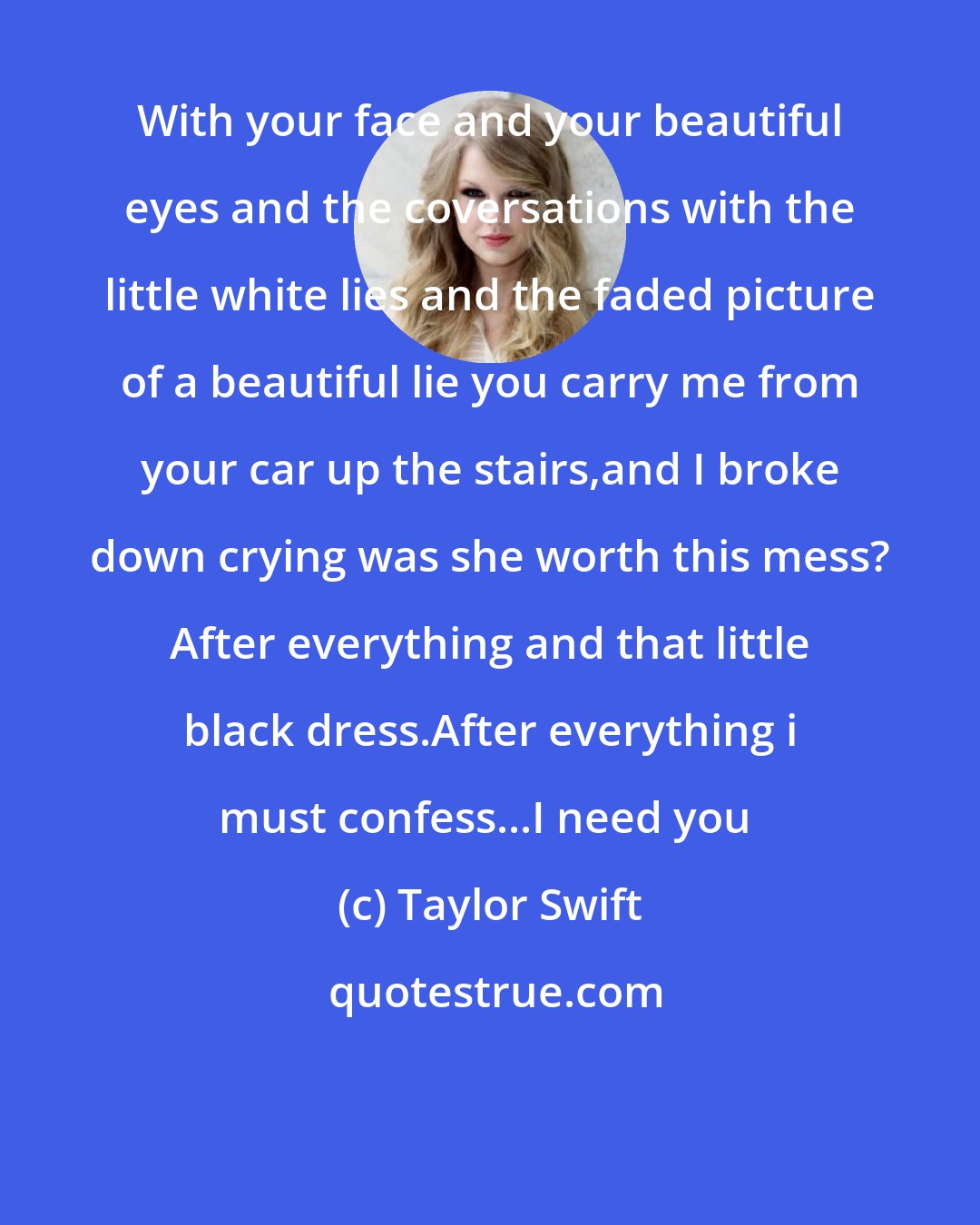 Taylor Swift: With your face and your beautiful eyes and the coversations with the little white lies and the faded picture of a beautiful lie you carry me from your car up the stairs,and I broke down crying was she worth this mess? After everything and that little black dress.After everything i must confess...I need you 