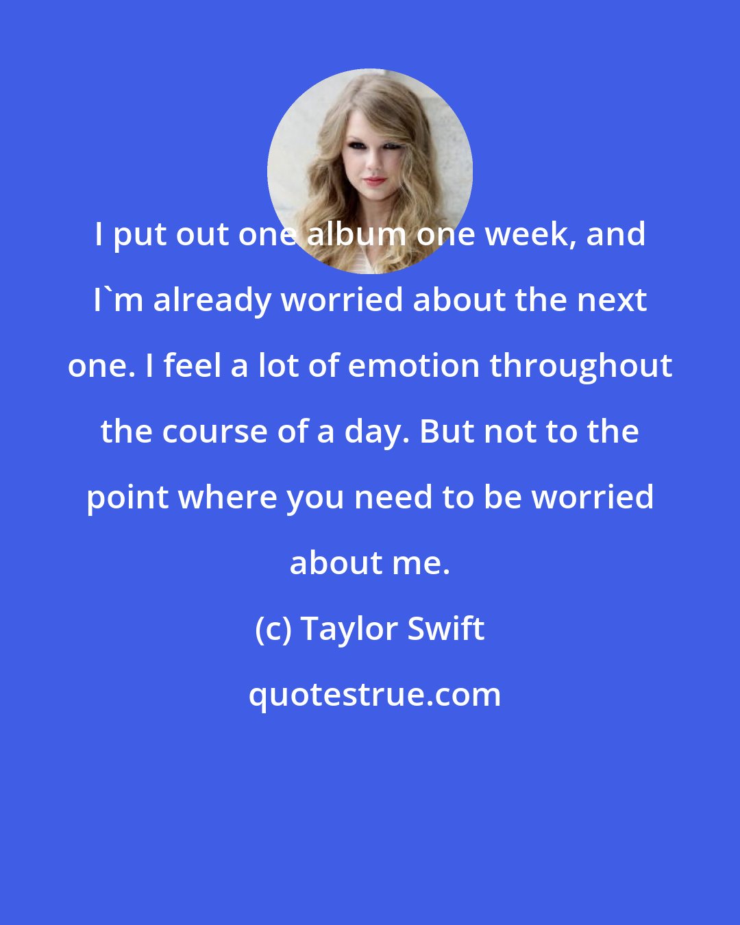 Taylor Swift: I put out one album one week, and I'm already worried about the next one. I feel a lot of emotion throughout the course of a day. But not to the point where you need to be worried about me.